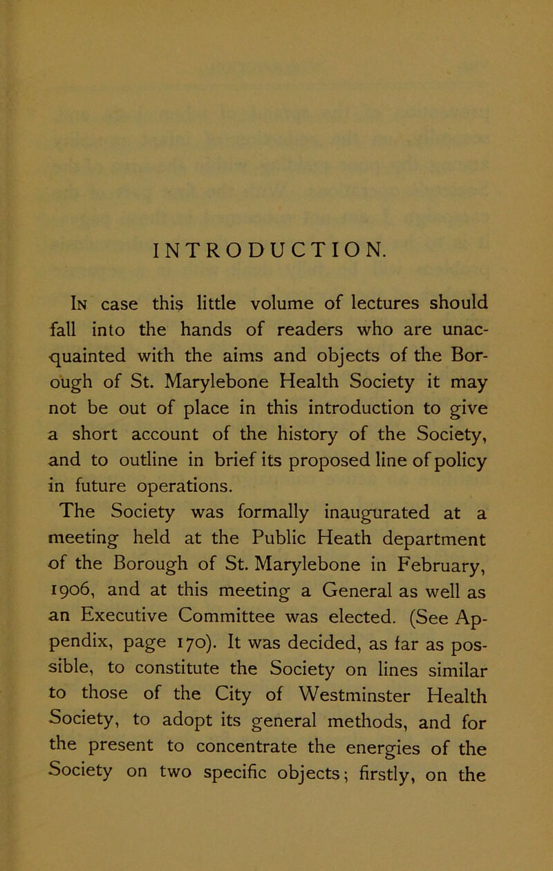 INTRODUCTION. In case this little volume of lectures should fall into the hands of readers who are unac- quainted with the aims and objects of the Bor- ough of St. Marylebone Health Society it may not be out of place in this introduction to give a short account of the history of the Society, and to outline in brief its proposed line of policy in future operations. The Society was formally inaugurated at a meeting held at the Public Heath department of the Borough of St. Marylebone in February, 1906, and at this meeting a General as well as an Executive Committee was elected. (See Ap- pendix, page 170). It was decided, as far as pos- sible, to constitute the Society on lines similar to those of the City of Westminster Health Society, to adopt its general methods, and for the present to concentrate the energies of the Society on two specific objects; firstly, on the