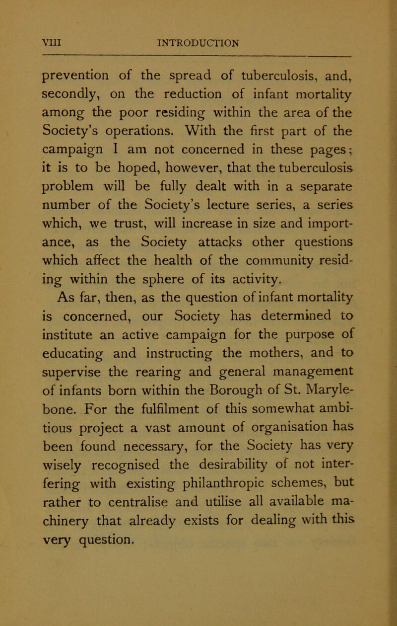 prevention of the spread of tuberculosis, and, secondly, on the reduction of infant mortality among the poor residing within the area of the Society’s operations. With the first part of the campaign I am not concerned in these pages; it is to be hoped, however, that the tuberculosis problem will be fully dealt with in a separate number of the Society’s lecture series, a series which, we trust, will increase in size and import- ance, as the Society attacks other questions which affect the health of the community resid- ing within the sphere of its activity. As far, then, as the question of infant mortality is concerned, our Society has determined to institute an active campaign for the purpose of educating and instructing the mothers, and to supervise the rearing and general management of infants born within the Borough of St. Maryle- bone. For the fulfilment of this somewhat ambi- tious project a vast amount of organisation has been found necessary, for the Society has very wisely recognised the desirability of not inter- fering with existing philanthropic schemes, but rather to centralise and utilise all available ma- chinery that already exists for dealing with this very question.