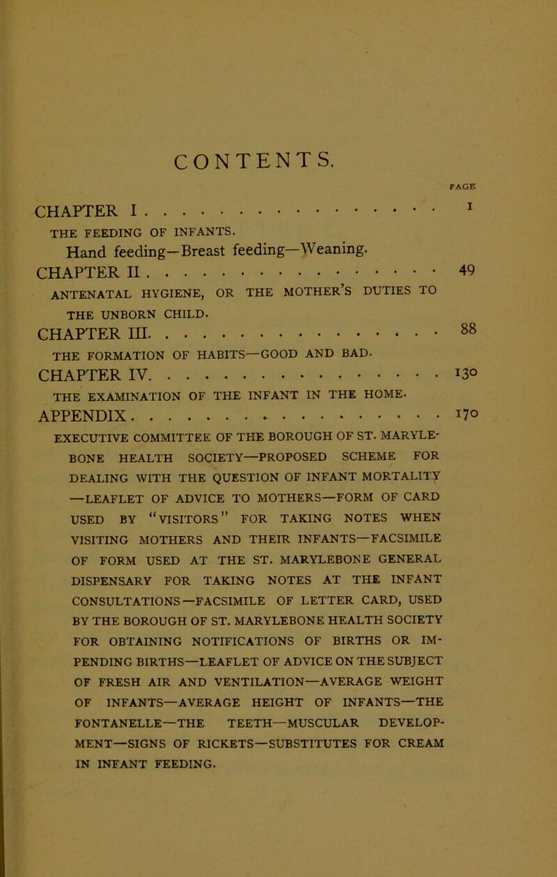 CONTENTS. PAGE CHAPTER I 1 THE FEEDING OF INFANTS. Hand feeding-Breast feeding—Weaning. CHAPTER II ANTENATAL HYGIENE, OR THE MOTHER’S DUTIES TO THE UNBORN CHILD. CHAPTER HI 88 THE FORMATION OF HABITS—GOOD AND BAD. CHAPTER IV. *3° THE EXAMINATION OF THE INFANT IN THE HOME. APPENDIX n° EXECUTIVE COMMITTEE OF THE BOROUGH OF ST. MARYLE- BONE HEALTH SOCIETY—PROPOSED SCHEME FOR DEALING WITH THE QUESTION OF INFANT MORTALITY —LEAFLET OF ADVICE TO MOTHERS—FORM OF CARD USED BY “VISITORS” FOR TAKING NOTES WHEN VISITING MOTHERS AND THEIR INFANTS—FACSIMILE OF FORM USED AT THE ST. MARYLEBONE GENERAL DISPENSARY FOR TAKING NOTES AT THE INFANT CONSULTATIONS—FACSIMILE OF LETTER CARD, USED BY THE BOROUGH OF ST. MARYLEBONE HEALTH SOCIETY FOR OBTAINING NOTIFICATIONS OF BIRTHS OR IM- PENDING BIRTHS—LEAFLET OF ADVICE ON THE SUBJECT OF FRESH AIR AND VENTILATION—AVERAGE WEIGHT OF INFANTS—AVERAGE HEIGHT OF INFANTS—THE FONTANELLE—THE TEETH—MUSCULAR DEVELOP- MENT-SIGNS OF RICKETS—SUBSTITUTES FOR CREAM IN INFANT FEEDING.