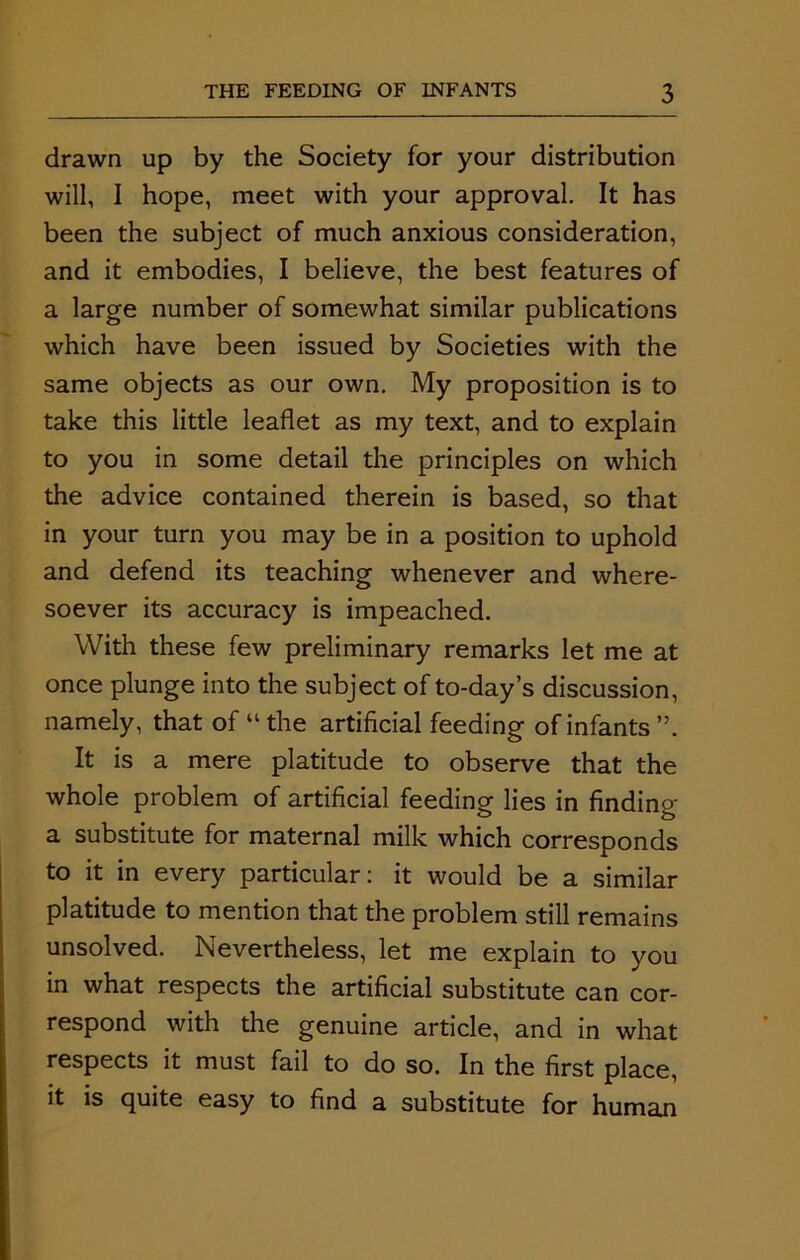 drawn up by the Society for your distribution will, I hope, meet with your approval. It has been the subject of much anxious consideration, and it embodies, I believe, the best features of a large number of somewhat similar publications which have been issued by Societies with the same objects as our own. My proposition is to take this little leaflet as my text, and to explain to you in some detail the principles on which the advice contained therein is based, so that in your turn you may be in a position to uphold and defend its teaching whenever and where- soever its accuracy is impeached. With these few preliminary remarks let me at once plunge into the subject of to-day’s discussion, namely, that of “the artificial feeding of infants”. It is a mere platitude to observe that the whole problem of artificial feeding lies in finding a substitute for maternal milk which corresponds to it in every particular: it would be a similar platitude to mention that the problem still remains unsolved. Nevertheless, let me explain to you in what respects the artificial substitute can cor- respond with the genuine article, and in what respects it must fail to do so. In the first place, it is quite easy to find a substitute for human