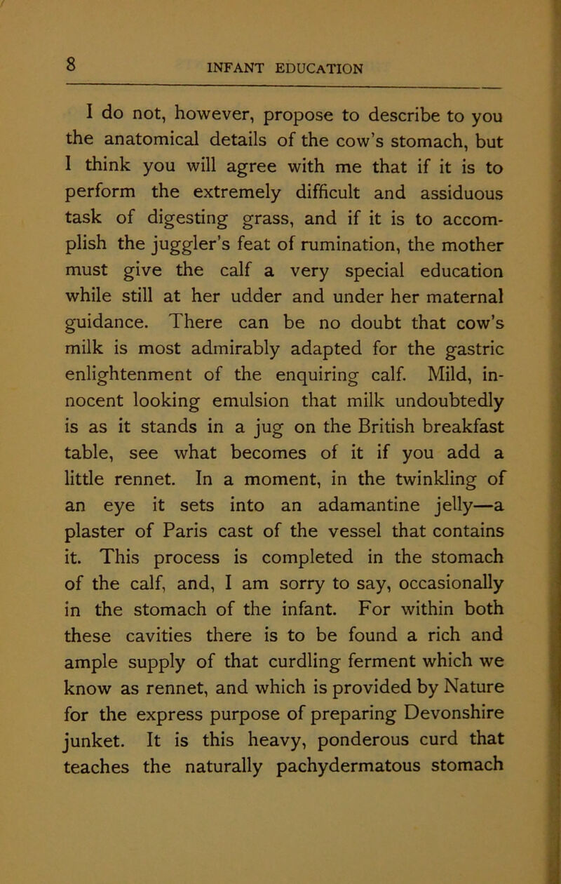 I do not, however, propose to describe to you the anatomical details of the cow’s stomach, but I think you will agree with me that if it is to perform the extremely difficult and assiduous task of digesting grass, and if it is to accom- plish the juggler’s feat of rumination, the mother must give the calf a very special education while still at her udder and under her maternal guidance. There can be no doubt that cow’s milk is most admirably adapted for the gastric enlightenment of the enquiring calf. Mild, in- nocent looking emulsion that milk undoubtedly is as it stands in a jug on the British breakfast table, see what becomes of it if you add a little rennet. In a moment, in the twinkling of an eye it sets into an adamantine jelly—a plaster of Paris cast of the vessel that contains it. This process is completed in the stomach of the calf, and, I am sorry to say, occasionally in the stomach of the infant. For within both these cavities there is to be found a rich and ample supply of that curdling ferment which we know as rennet, and which is provided by Nature for the express purpose of preparing Devonshire junket. It is this heavy, ponderous curd that teaches the naturally pachydermatous stomach