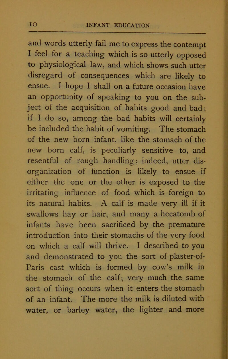 and words utterly fail me to express the contempt I feel for a teaching which is so utterly opposed to physiological law, and which shows such utter disregard of consequences which are likely to ensue. I hope I shall on a future occasion have an opportunity of speaking to you on the sub- ject of the acquisition of habits good and bad; if I do so, among the bad habits will certainly be included the habit of vomiting. The stomach of the new born infant, like the stomach of the new born calf, is peculiarly sensitive to, and resentful of rough handling; indeed, utter dis- organization of function is likely to ensue if either the one or the other is exposed to the irritating influence of food which is foreign to its natural habits. A calf is made very ill if it swallows hay or hair, and many a hecatomb of infants have been sacrificed by the premature introduction into their stomachs of the very food on which a calf will thrive. I described to you and demonstrated to you the sort of plaster-of- Paris cast which is formed by cow’s milk in the stomach of the calf; very much the same sort of thing occurs when it enters the stomach of an infant. The more the milk is diluted with water, or barley water, the lighter and more