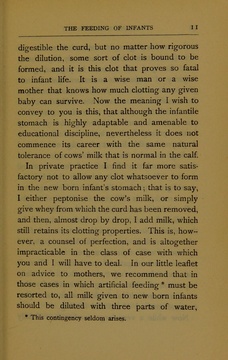 digestible the curd, but no matter how rigorous the dilution, some sort of clot is bound to be formed, and it is this clot that proves so fatal to infant life. It is a wise man or a wise mother that knows how much clotting any given baby can survive. Now the meaning I wish to convey to you is this, that although the infantile stomach is highly adaptable and amenable to educational discipline, nevertheless it does not commence its career with the same natural tolerance of cows’ milk that is normal in the calf. In private practice I find it far more satis- factory not to allow any clot whatsoever to form in the new born infant’s stomach; that is to say, I either peptonise the cow’s milk, or simply give whey from which the curd has been removed, and then, almost drop by drop, I add milk, which still retains its clotting properties. This is, how- ever, a counsel of perfection, and is altogether impracticable in the class of case with which you and I will have to deal. In our little leaflet on advice to mothers, we recommend that in those cases in which artificial feeding * must be resorted to, all milk given to new born infants should be diluted with three parts of water, • This contingency seldom arises.