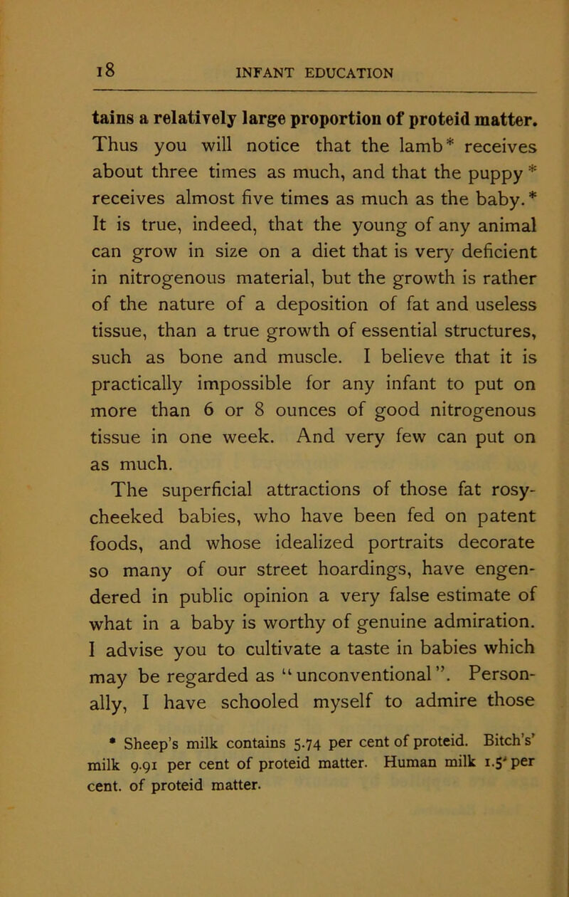 tains a relatively large proportion of proteid matter. Thus you will notice that the lamb* receives about three times as much, and that the puppy * receives almost five times as much as the baby. * It is true, indeed, that the young of any animal can grow in size on a diet that is very deficient in nitrogenous material, but the growth is rather of the nature of a deposition of fat and useless tissue, than a true growth of essential structures, such as bone and muscle. I believe that it is practically impossible for any infant to put on more than 6 or 8 ounces of good nitrogenous tissue in one week. And very few can put on as much. The superficial attractions of those fat rosy- cheeked babies, who have been fed on patent foods, and whose idealized portraits decorate so many of our street hoardings, have engen- dered in public opinion a very false estimate of what in a baby is worthy of genuine admiration. I advise you to cultivate a taste in babies which may be regarded as uunconventional”. Person- ally, I have schooled myself to admire those • Sheep’s milk contains 5.74 per cent of proteid. Bitch’s’ milk 9.91 per cent of proteid matter. Human milk 1.5' per cent, of proteid matter.