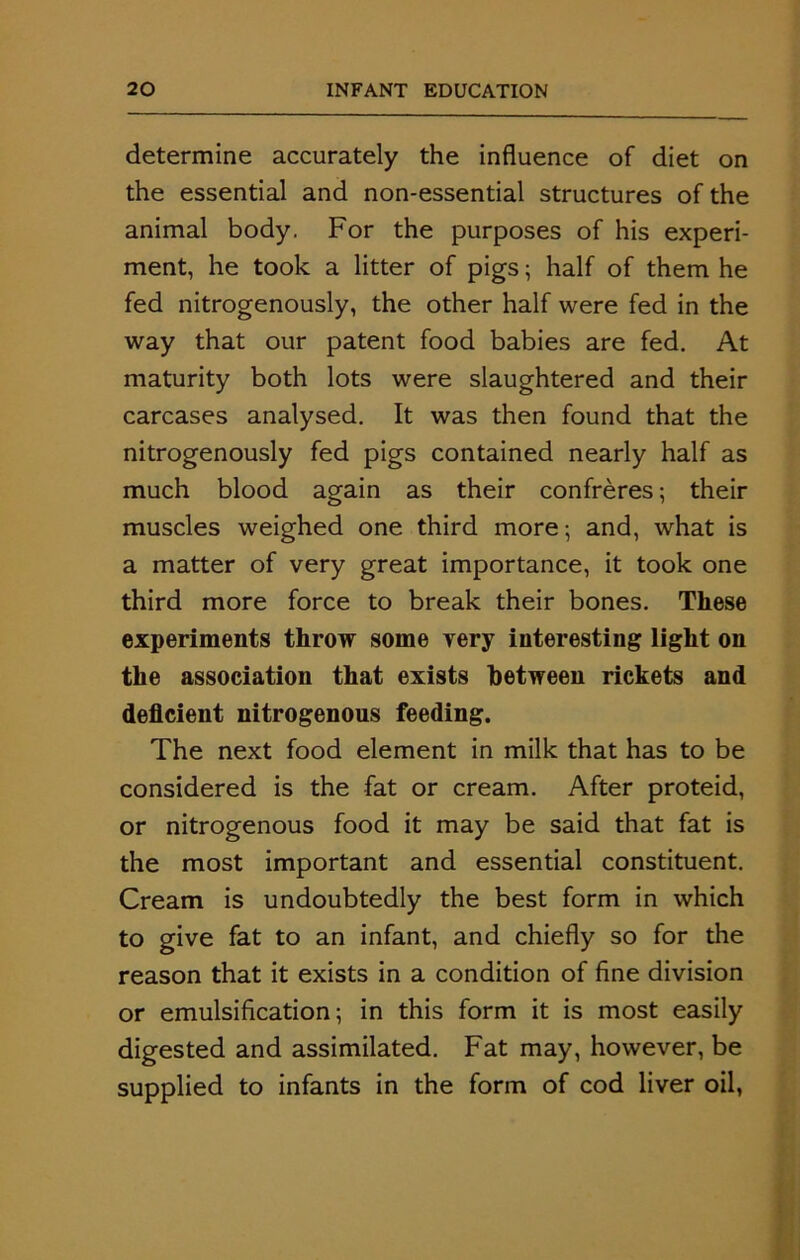 determine accurately the influence of diet on the essential and non-essential structures of the animal body. For the purposes of his experi- ment, he took a litter of pigs; half of them he fed nitrogenously, the other half were fed in the way that our patent food babies are fed. At maturity both lots were slaughtered and their carcases analysed. It was then found that the nitrogenously fed pigs contained nearly half as much blood again as their confreres; their muscles weighed one third more; and, what is a matter of very great importance, it took one third more force to break their bones. These experiments throw some very interesting light on the association that exists between rickets and deficient nitrogenous feeding. The next food element in milk that has to be considered is the fat or cream. After proteid, or nitrogenous food it may be said that fat is the most important and essential constituent. Cream is undoubtedly the best form in which to give fat to an infant, and chiefly so for the reason that it exists in a condition of fine division or emulsification; in this form it is most easily digested and assimilated. Fat may, however, be supplied to infants in the form of cod liver oil,