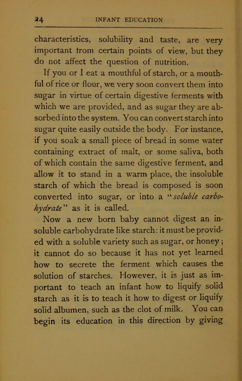 characteristics, solubility and taste, are very important trom certain points of view, but they do not affect the question of nutrition. If you or I eat a mouthful of starch, or a mouth- ful of rice or flour, we very soon convert them into sugar in virtue of certain digestive ferments with which we are provided, and as sugar they are ab- sorbed into the system. You can convert starch into sugar quite easily outside the body. For instance, if you soak a small piece of bread in some water containing extract of malt, or some saliva, both of which contain the same digestive ferment, and allow it to stand in a warm place, the insoluble starch of which the bread is composed is soon converted into sugar, or into a “soluble carbo- hydrate” as it is called. Now a new born baby cannot digest an in- soluble carbohydrate like starch: it must be provid- ed with a soluble variety such as sugar, or honey; it cannot do so because it has not yet learned how to secrete the ferment which causes the solution of starches. However, it is just as im- portant to teach an infant how to liquify solid starch as it is to teach it how to digest or liquify solid albumen, such as the clot of milk. You can begin its education in this direction by giving