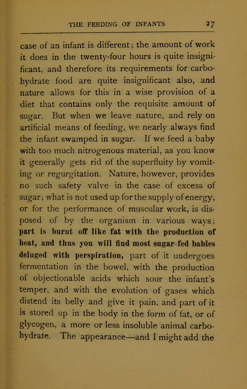 case of an infant is different; the amount of work it does in the twenty-four hours is quite insigni- ficant, and therefore its requirements for carbo- hydrate food are quite insignificant also, and nature allows for this in a wise provision of a diet that contains only the requisite amount of sugar. But when we leave nature, and rely on artificial means of feeding, we nearly always find the infant swamped in sugar. If we feed a baby with too much nitrogenous material, as you know it generally gets rid of the superfluity by vomit- ing or regurgitation. Nature, however, provides no such safety valve in the case of excess of sugar; what is not used up for the supply of energy, or for the performance of muscular work, is dis- posed of by the organism in various ways; part is burnt off like fat with the production of heat, and thus you will find most sugar-fed babies deluged with perspiration, part of it undergoes fermentation in the bowel, with the production of objectionable acids which sour the infant’s temper, and with the evolution of gases which distend its belly and give it pain, and part of it is stored up in the body in the form of fat, or of glycogen, a more or less insoluble animal carbo- hydrate. The appearance—and I might add the