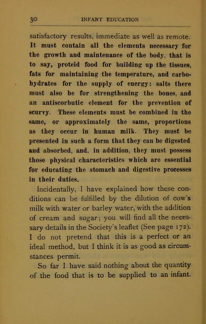 satisfactory results, immediate as well as remote. It must contain all the elements necessary for the growth and maintenance of the body, that is to say, proteid food for building up the tissues, fats for maintaining the temperature, and carbo- hydrates for the supply of energy: salts there must also be for strengthening the bones, and an antiscorbutic element for the prevention of scurvy. These elements must be combined in the same, or approximately the same, proportions as they occur in human milk. They must be presented in such a form that they can be digested and absorbed, and, in addition, they must possess those physical characteristics which are essential for educating the stomach and digestive processes in their duties. Incidentally, I have explained how these con- ditions can be fulfilled by the dilution of cow’s milk with water or barley water, with the addition of cream and sugar; you will find all the neces- sary details in the Society's leaflet (See page 172). I do not pretend that this is a perfect or an ideal method, but I think it is as good as circum- stances permit. So far I have said nothing about the quantity of the food that is to be supplied to an infant.