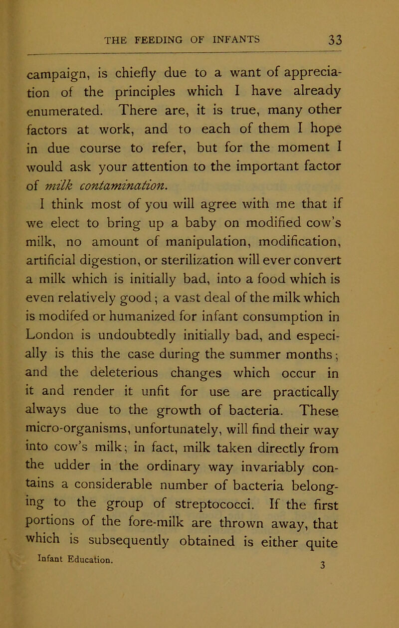 campaign, is chiefly due to a want of apprecia- tion of the principles which I have already enumerated. There are, it is true, many other factors at work, and to each of them I hope in due course to refer, but for the moment I would ask your attention to the important factor of milk contamination. I think most of you will agree with me that if we elect to bring up a baby on modified cow’s milk, no amount of manipulation, modification, artificial digestion, or sterilization will ever convert a milk which is initially bad, into a food which is even relatively good; a vast deal of the milk which is modifed or humanized for infant consumption in London is undoubtedly initially bad, and especi- ally is this the case during the summer months; and the deleterious changes which occur in it and render it unfit for use are practically always due to the growth of bacteria. These micro-organisms, unfortunately, will find their way into cow’s milk; in fact, milk taken directly from the udder in the ordinary way invariably con- tains a considerable number of bacteria belong- ing to the group of streptococci. If the first portions of the fore-milk are thrown away, that which is subsequently obtained is either quite Infant Education. 3