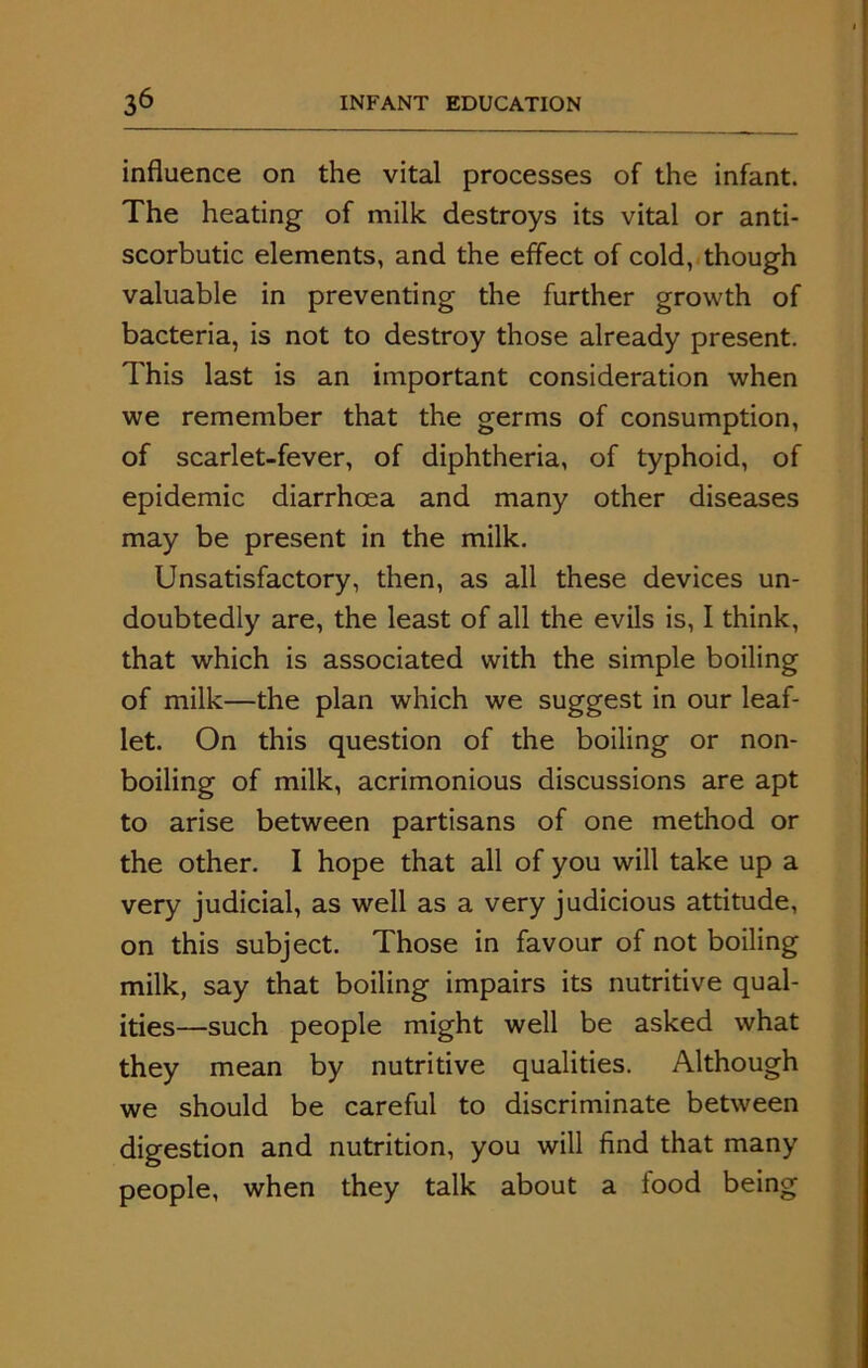 influence on the vital processes of the infant. The heating of milk destroys its vital or anti- scorbutic elements, and the effect of cold, though valuable in preventing the further growth of bacteria, is not to destroy those already present. This last is an important consideration when we remember that the germs of consumption, of scarlet-fever, of diphtheria, of typhoid, of epidemic diarrhoea and many other diseases may be present in the milk. Unsatisfactory, then, as all these devices un- doubtedly are, the least of all the evils is, I think, that which is associated with the simple boiling of milk—the plan which we suggest in our leaf- let. On this question of the boiling or non- boiling of milk, acrimonious discussions are apt to arise between partisans of one method or the other. I hope that all of you will take up a very judicial, as well as a very judicious attitude, on this subject. Those in favour of not boiling milk, say that boiling impairs its nutritive qual- ities—such people might well be asked what they mean by nutritive qualities. Although we should be careful to discriminate between digestion and nutrition, you will find that many people, when they talk about a food being