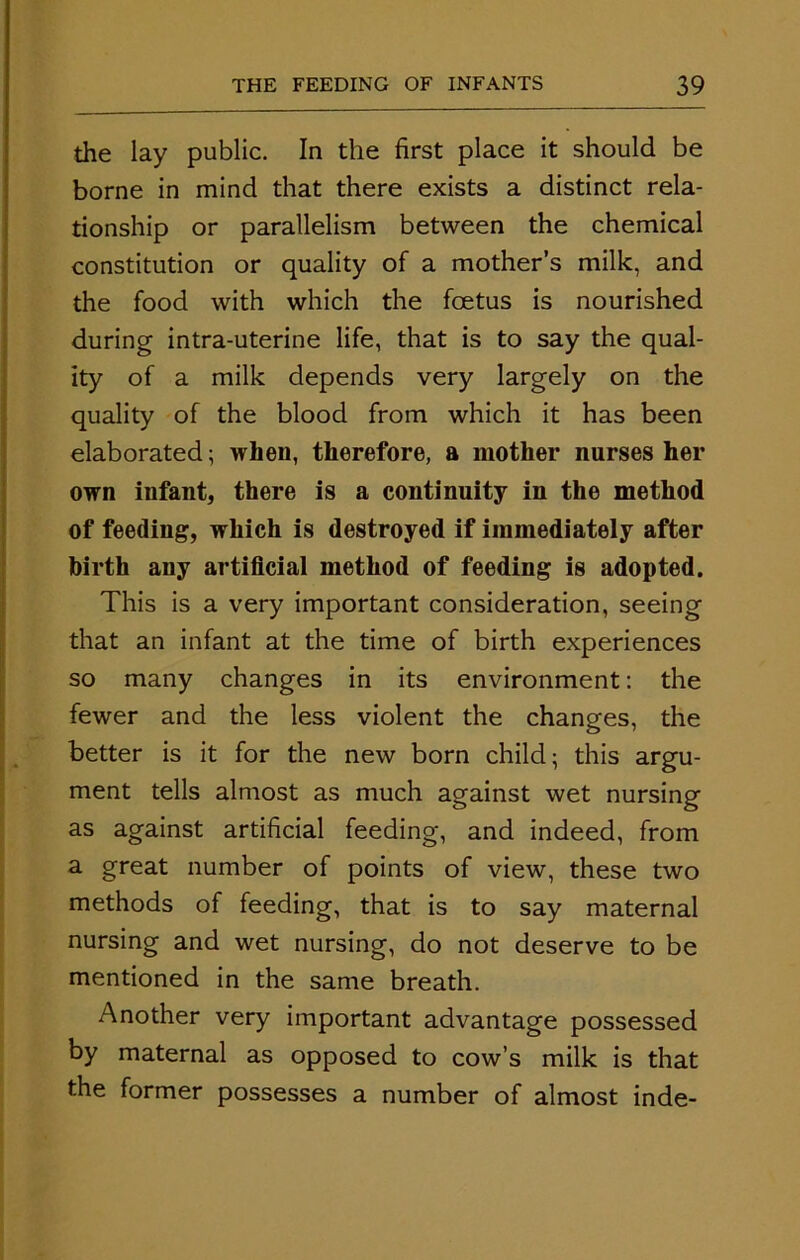 the lay public. In the first place it should be borne in mind that there exists a distinct rela- tionship or parallelism between the chemical constitution or quality of a mother’s milk, and the food with which the foetus is nourished during intra-uterine life, that is to say the qual- ity of a milk depends very largely on the quality of the blood from which it has been elaborated; when, therefore, a mother nurses her own infant, there is a continuity in the method of feeding, which is destroyed if immediately after birth any artificial method of feeding is adopted. This is a very important consideration, seeing that an infant at the time of birth experiences so many changes in its environment: the fewer and the less violent the changes, the better is it for the new born child; this argu- ment tells almost as much against wet nursing as against artificial feeding, and indeed, from a great number of points of view, these two methods of feeding, that is to say maternal nursing and wet nursing, do not deserve to be mentioned in the same breath. Another very important advantage possessed by maternal as opposed to cow’s milk is that the former possesses a number of almost inde-