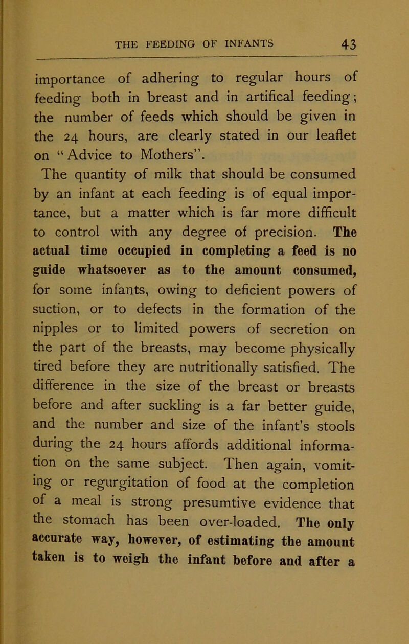 importance of adhering to regular hours of feeding both in breast and in artifical feeding; the number of feeds which should be given in the 24 hours, are clearly stated in our leaflet on “ Advice to Mothers”. The quantity of milk that should be consumed by an infant at each feeding is of equal impor- tance, but a matter which is far more difficult to control with any degree of precision. The actual time occupied in completing a feed is no guide whatsoever as to the amount consumed, for some infants, owing to deficient powers of suction, or to defects in the formation of the nipples or to limited powers of secretion on the part of the breasts, may become physically tired before they are nutritionally satisfied. The difference in the size of the breast or breasts before and after suckling is a far better guide, and the number and size of the infant’s stools during the 24 hours affords additional informa- tion on the same subject. Then again, vomit- ing or regurgitation of food at the completion of a meal is strong presumtive evidence that the stomach has been over-loaded. The only accurate way, however, of estimating the amount taken is to weigh the infant before and after a