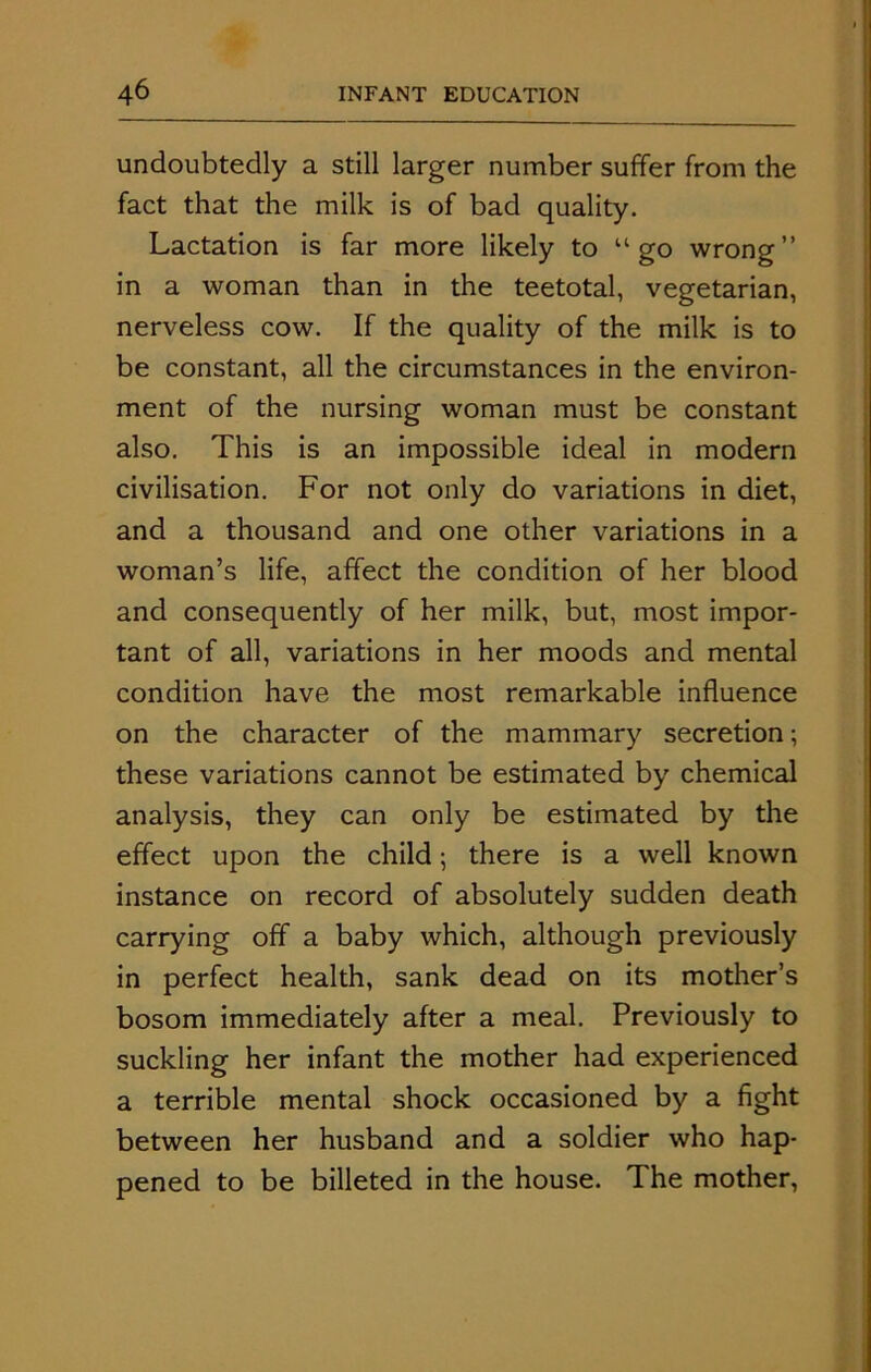 undoubtedly a still larger number suffer from the fact that the milk is of bad quality. Lactation is far more likely to “go wrong” in a woman than in the teetotal, vegetarian, nerveless cow. If the quality of the milk is to be constant, all the circumstances in the environ- ment of the nursing woman must be constant also. This is an impossible ideal in modern civilisation. For not only do variations in diet, and a thousand and one other variations in a woman’s life, affect the condition of her blood and consequently of her milk, but, most impor- tant of all, variations in her moods and mental condition have the most remarkable influence on the character of the mammary secretion; these variations cannot be estimated by chemical analysis, they can only be estimated by the effect upon the child; there is a well known instance on record of absolutely sudden death carrying off a baby which, although previously in perfect health, sank dead on its mother’s bosom immediately after a meal. Previously to suckling her infant the mother had experienced a terrible mental shock occasioned by a fight between her husband and a soldier who hap- pened to be billeted in the house. The mother,