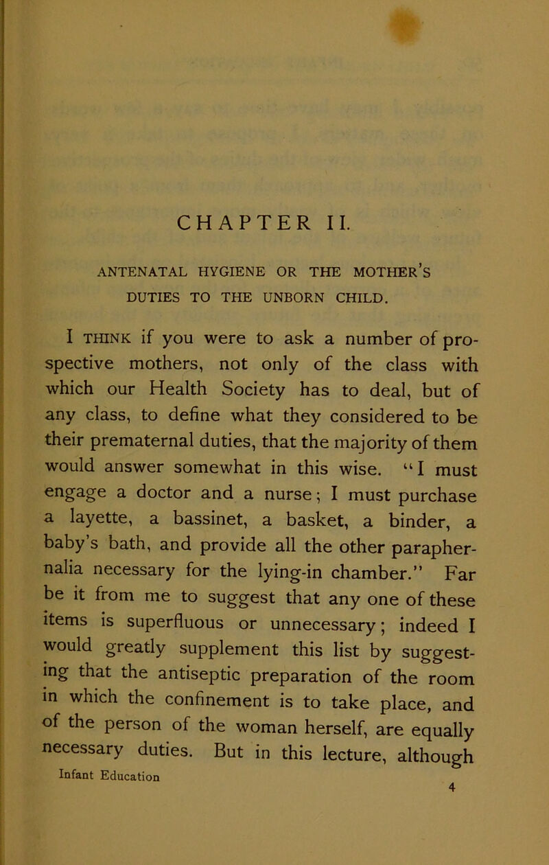 CHAPTER II. ANTENATAL HYGIENE OR THE MOTHER’S DUTIES TO THE UNBORN CHILD. I think if you were to ask a number of pro- spective mothers, not only of the class with which our Health Society has to deal, but of any class, to define what they considered to be their prematernal duties, that the majority of them would answer somewhat in this wise. “I must engage a doctor and a nurse; I must purchase a layette, a bassinet, a basket, a binder, a baby s bath, and provide all the other parapher- nalia necessary for the lying-in chamber.” Far be it from me to suggest that any one of these items is superfluous or unnecessary; indeed I would greatly supplement this list by suggest- ing that the antiseptic preparation of the room in which the confinement is to take place, and of the person of the woman herself, are equally necessary duties. But in this lecture, although Infant Education 4