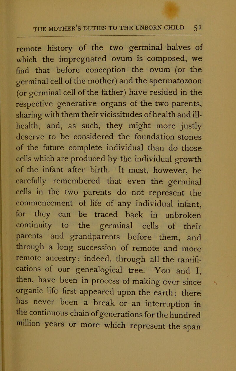 remote history of the two germinal halves of which the impregnated ovum is composed, we find that before conception the ovum (or the germinal cell of the mother) and the spermatozoon (or germinal cell of the father) have resided in the respective generative organs of the two parents, sharing with them their vicissitudes of health and ill- o health, and, as such, they might more justly deserve to be considered the foundation stones of the future complete individual than do those cells which are produced by the individual growth of the infant after birth. It must, however, be carefully remembered that even the germinal cells in the two parents do not represent the commencement of life of any individual infant, for they can be traced back in unbroken continuity to the germinal cells of their parents and grandparents before them, and through a long succession of remote and more remote ancestry • indeed, through all the ramifi- cations of our genealogical tree. You and I, then, have been in process of making ever since organic life first appeared upon the earth; there has never been a break or an interruption in the continuous chain of generations for the hundred million years or more which represent the span