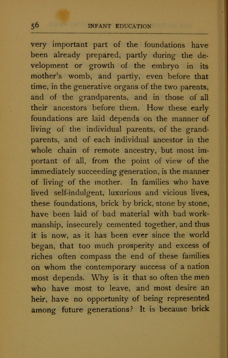 very important part of the foundations have been already prepared, partly during the de- velopment or growth of the embryo in its mother’s womb, and partly, even before that time, in the generative organs of the two parents, and of the grandparents, and in those of all their ancestors before them. How these early foundations are laid depends on the manner of living of the individual parents, of the grand- parents, and of each individual ancestor in the whole chain of remote ancestry, but most im- portant of all, from the point of view of the immediately succeeding generation, is the manner of living of the mother. In families who have lived self-indulgent, luxurious and vicious lives, these foundations, brick by brick, stone by stone, have been laid of bad material with bad work- manship, insecurely cemented together, and thus it is now, as it has been ever since the world began, that too much prosperity and excess of riches often compass the end of these families on whom the contemporary success of a nation most depends. Why is it that so often the men who have most to leave, and most desire an heir, have no opportunity of being represented among future generations? It is because brick