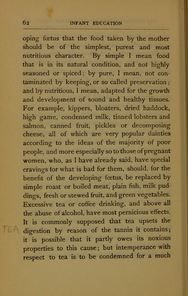 oping foetus that the food taken by the mother should be of the simplest, purest and most nutritious character. By simple I mean food that is in its natural condition, and not highly seasoned or spiced; by pure, I mean, not con- taminated by keeping, or so called preservation ; and by nutritious, I mean, adapted for the growth and development of sound and healthy tissues. For example, kippers, bloaters, dried haddock, high game, condensed milk, tinned lobsters and salmon, canned fruit, pickles or decomposing cheese, all of which are very popular dainties according to the ideas of the majority of poor people, and more especially so to those of pregnant women, who, as I have already said, have special cravings for what is bad for them, should, for the benefit of the developing foetus, be replaced by simple roast or boiled meat, plain fish, milk pud- dings, fresh or stewed fruit, and green vegetables. Excessive tea or coffee drinking, and above all the abuse of alcohol, have most pernicious effects. It is commonly supposed that tea upsets the digestion by reason of the tannin it contains; it is possible that it partly owes its noxious properties to this cause; but intemperance with respect to tea is to be condemned for a much