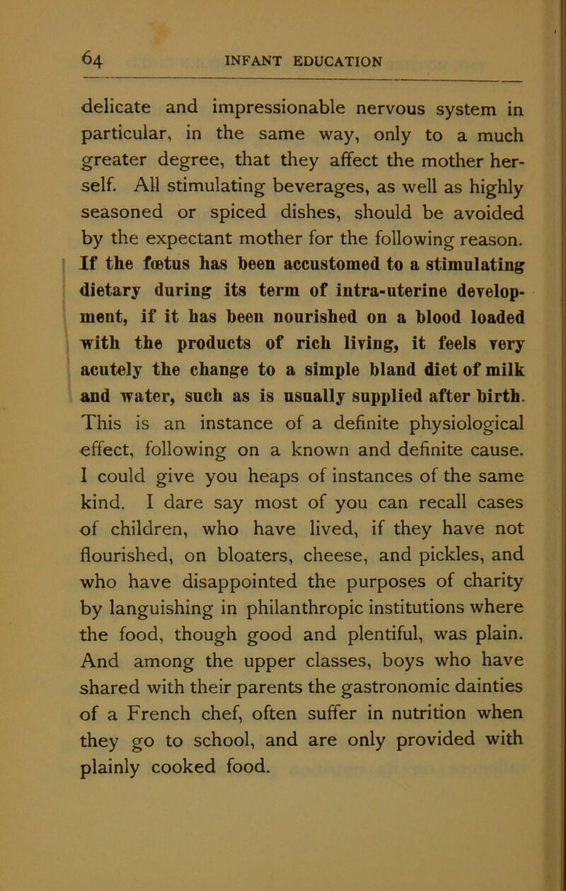 delicate and impressionable nervous system in particular, in the same way, only to a much greater degree, that they affect the mother her- self. All stimulating beverages, as well as highly seasoned or spiced dishes, should be avoided by the expectant mother for the following reason. If the fcetus has been accustomed to a stimulating dietary during its term of intra-uterine develop- ment, if it has been nourished on a blood loaded with the products of rich living, it feels very acutely the change to a simple bland diet of milk and water, such as is usually supplied after birth. This is an instance of a definite physiological effect, following on a known and definite cause. I could give you heaps of instances of the same kind. I dare say most of you can recall cases of children, who have lived, if they have not flourished, on bloaters, cheese, and pickles, and who have disappointed the purposes of charity by languishing in philanthropic institutions where the food, though good and plentiful, was plain. And among the upper classes, boys who have shared with their parents the gastronomic dainties of a French chef, often suffer in nutrition when they go to school, and are only provided with plainly cooked food.