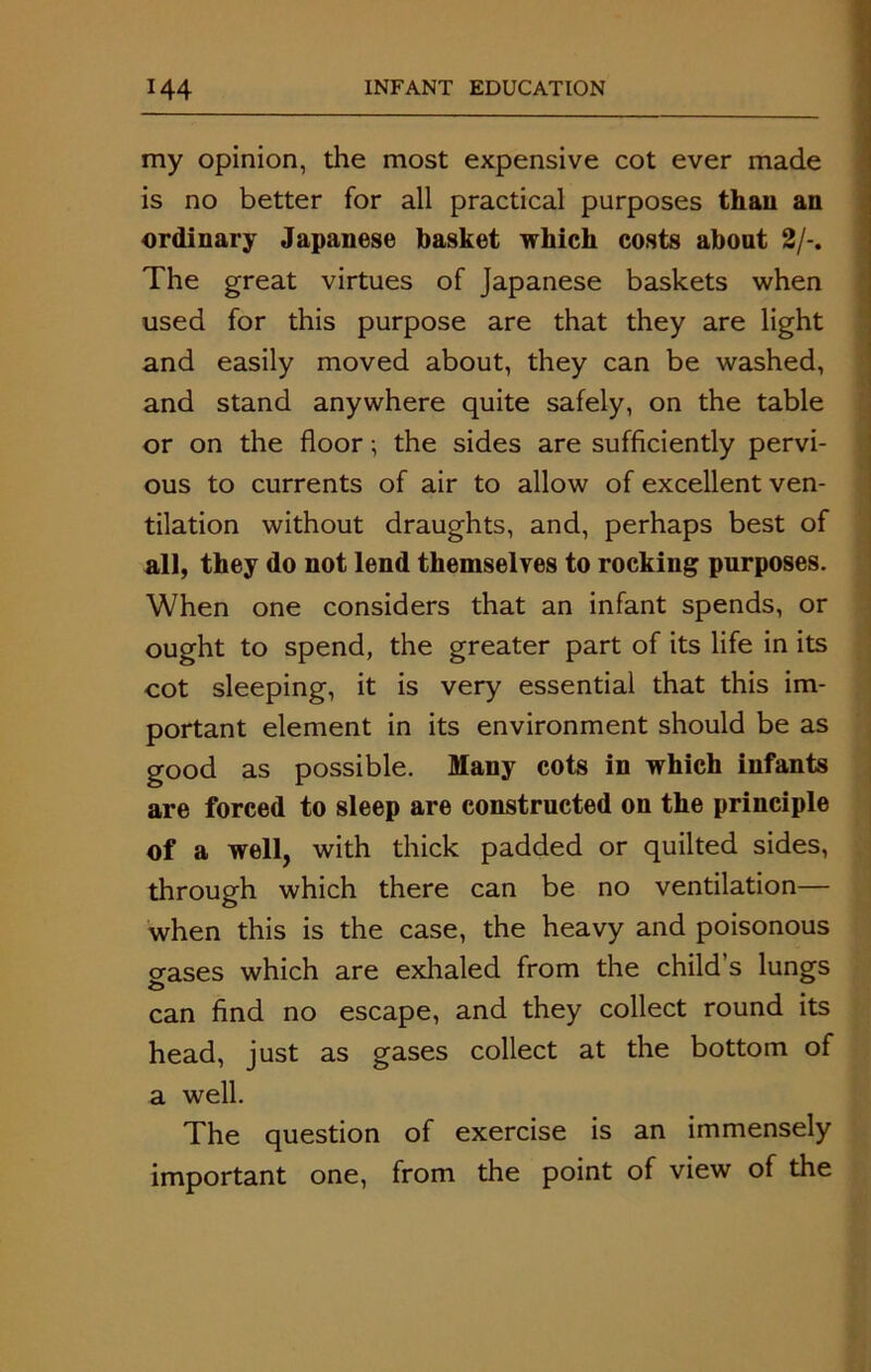 my opinion, the most expensive cot ever made is no better for all practical purposes than an ordinary Japanese basket which costs about 2/-. The great virtues of Japanese baskets when used for this purpose are that they are light and easily moved about, they can be washed, and stand anywhere quite safely, on the table or on the floor; the sides are sufficiently pervi- ous to currents of air to allow of excellent ven- tilation without draughts, and, perhaps best of all, they do not lend themselves to rocking purposes. When one considers that an infant spends, or ought to spend, the greater part of its life in its cot sleeping, it is very essential that this im- portant element in its environment should be as good as possible. Many cots in which infants are forced to sleep are constructed on the principle of a well, with thick padded or quilted sides, through which there can be no ventilation— when this is the case, the heavy and poisonous erases which are exhaled from the child’s lungs can find no escape, and they collect round its head, just as gases collect at the bottom of a well. The question of exercise is an immensely important one, from the point of view of the