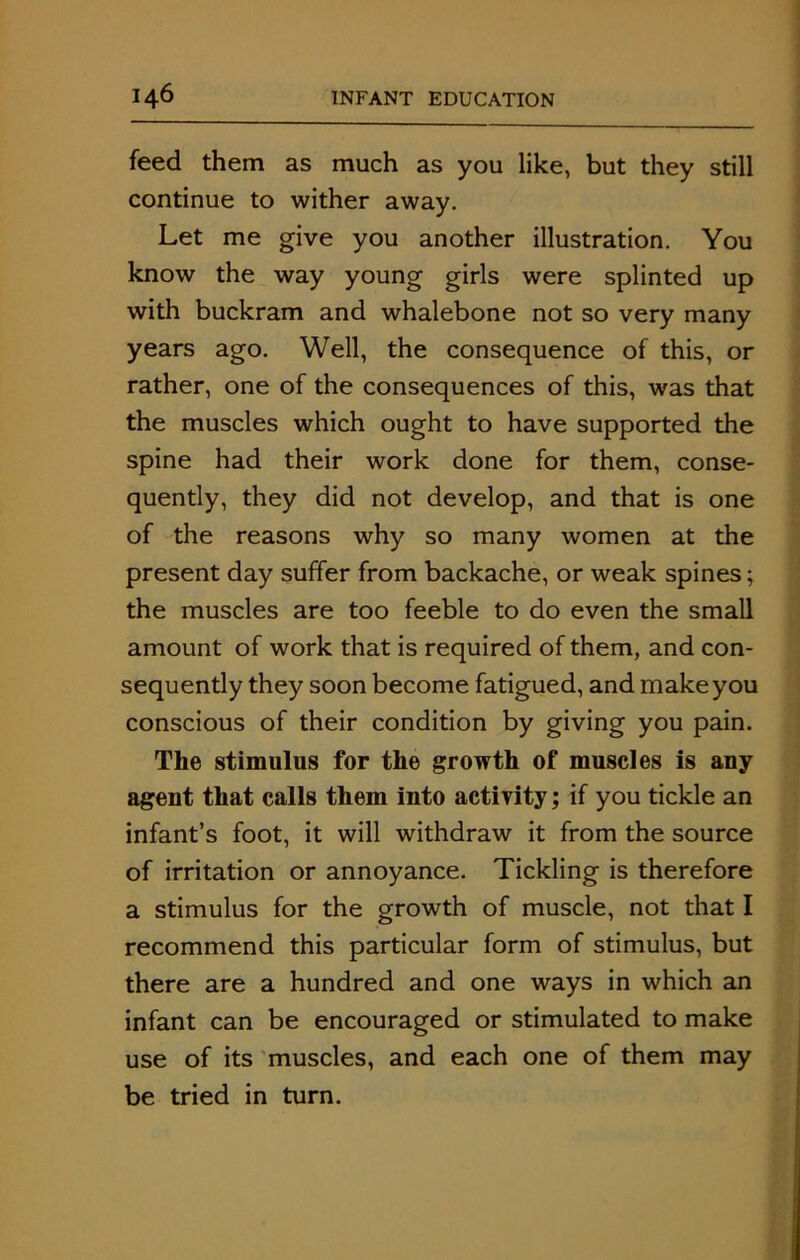 feed them as much as you like, but they still continue to wither away. Let me give you another illustration. You know the way young girls were splinted up with buckram and whalebone not so very many years ago. Well, the consequence of this, or rather, one of the consequences of this, was that the muscles which ought to have supported the spine had their work done for them, conse- quently, they did not develop, and that is one of the reasons why so many women at the present day suffer from backache, or weak spines; the muscles are too feeble to do even the small amount of work that is required of them, and con- sequently they soon become fatigued, and make you conscious of their condition by giving you pain. The stimulus for the growth of muscles is any agent that calls them into activity; if you tickle an infant’s foot, it will withdraw it from the source of irritation or annoyance. Tickling is therefore a stimulus for the growth of muscle, not that I recommend this particular form of stimulus, but there are a hundred and one ways in which an infant can be encouraged or stimulated to make use of its muscles, and each one of them may be tried in turn.