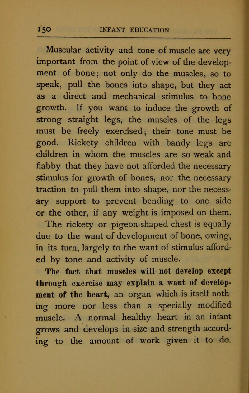 Muscular activity and tone of muscle are very important from the point of view of the develop- ment of bone; not only do the muscles, so to speak, pull the bones into shape, but they act as a direct and mechanical stimulus to bone growth. If you want to induce the growth of strong straight legs, the muscles of the legs must be freely exercised; their tone must be good. Rickety children with bandy legs are children in whom the muscles are so weak and flabby that they have not afforded the necessary stimulus for growth of bones, nor the necessary traction to pull them into shape, nor the necess- ary support to prevent bending to one side or the other, if any weight is imposed on them. The rickety or pigeon-shaped chest is equally due to the want of development of bone, owing, in its turn, largely to the want of stimulus afford- ed by tone and activity of muscle. The fact that muscles will not develop except through exercise may explain a want of develop- ment of the heart, an organ which is itself noth- ing more nor less than a specially modified muscle. A normal healthy heart in an infant grows and develops in size and strength accord- ing to the amount of work given it to do.