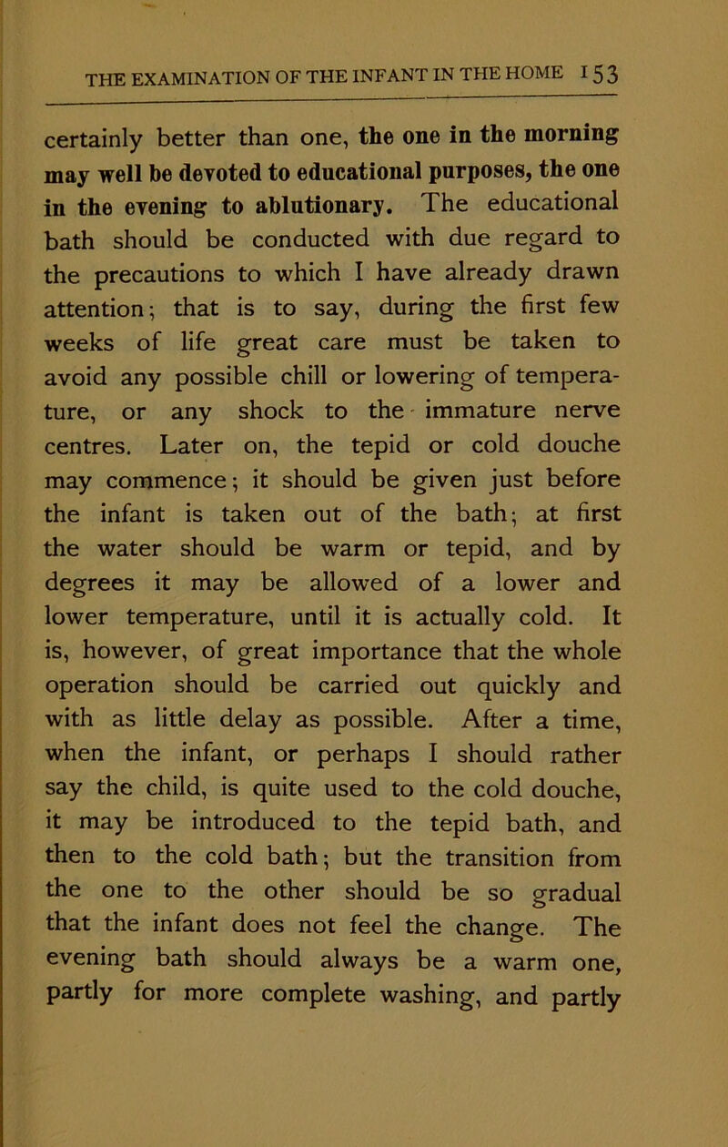 certainly better than one, the one in the morning may well be devoted to educational purposes, the one in the evening to ablutionary. The educational bath should be conducted with due regard to the precautions to which I have already drawn attention; that is to say, during the first few weeks of life great care must be taken to avoid any possible chill or lowering of tempera- ture, or any shock to the immature nerve centres. Later on, the tepid or cold douche may commence; it should be given just before the infant is taken out of the bath; at first the water should be warm or tepid, and by degrees it may be allowed of a lower and lower temperature, until it is actually cold. It is, however, of great importance that the whole operation should be carried out quickly and with as little delay as possible. After a time, when the infant, or perhaps I should rather say the child, is quite used to the cold douche, it may be introduced to the tepid bath, and then to the cold bath; but the transition from the one to the other should be so gradual that the infant does not feel the change. The evening bath should always be a warm one, partly for more complete washing, and partly