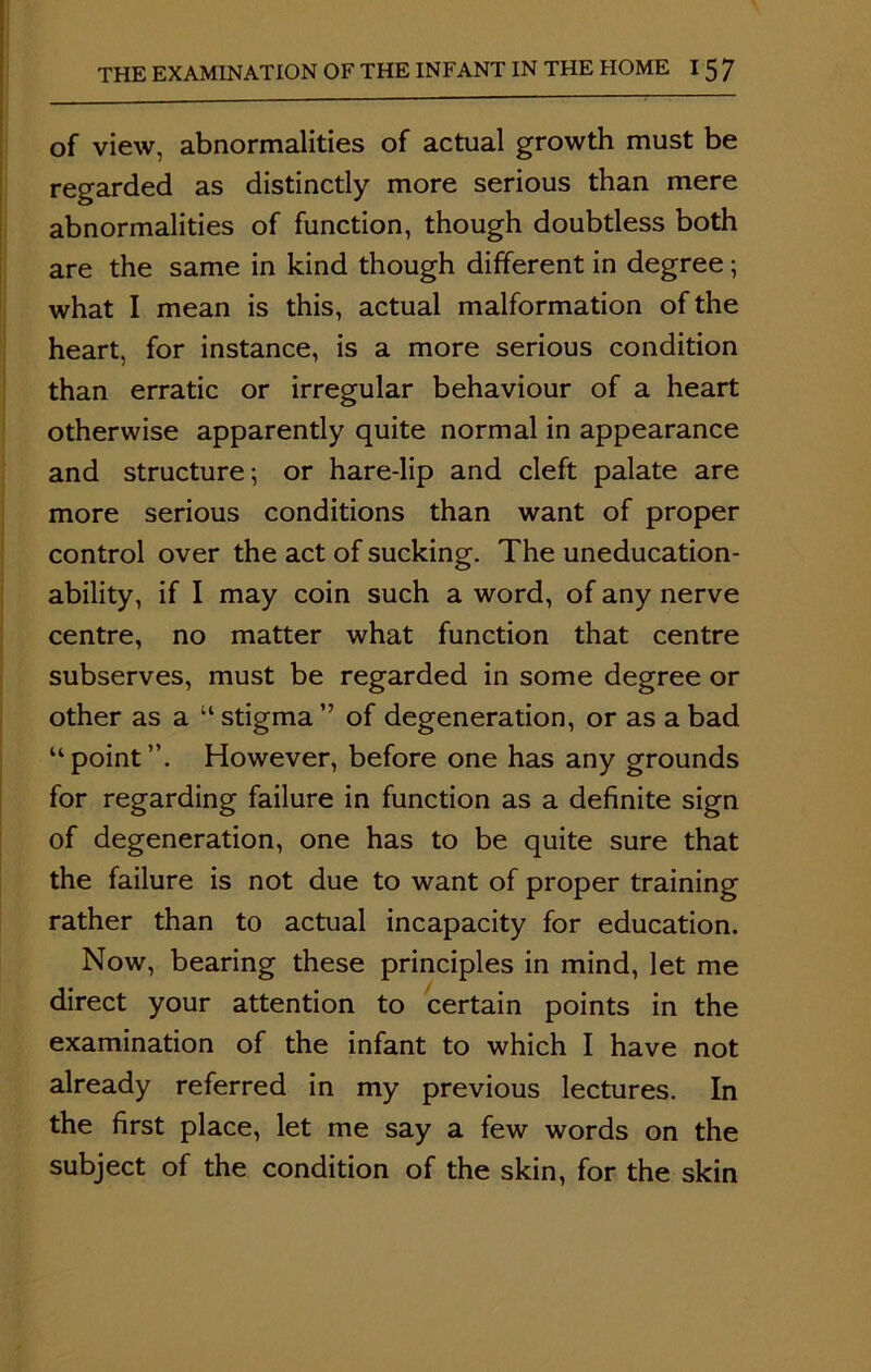 of view, abnormalities of actual growth must be regarded as distinctly more serious than mere abnormalities of function, though doubtless both are the same in kind though different in degree; what I mean is this, actual malformation of the heart, for instance, is a more serious condition than erratic or irregular behaviour of a heart otherwise apparently quite normal in appearance and structure; or hare-lip and cleft palate are more serious conditions than want of proper control over the act of sucking. The uneducation- ability, if I may coin such a word, of any nerve centre, no matter what function that centre subserves, must be regarded in some degree or other as a “ stigma ” of degeneration, or as a bad “point”. However, before one has any grounds for regarding failure in function as a definite sign of degeneration, one has to be quite sure that the failure is not due to want of proper training rather than to actual incapacity for education. Now, bearing these principles in mind, let me direct your attention to certain points in the examination of the infant to which I have not already referred in my previous lectures. In the first place, let me say a few words on the subject of the condition of the skin, for the skin