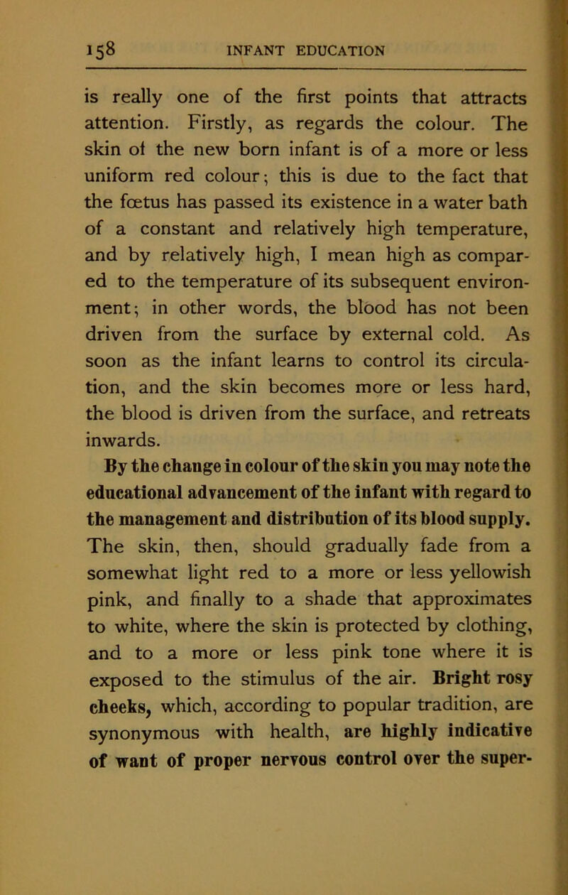 is really one of the first points that attracts attention. Firstly, as regards the colour. The skin ol the new born infant is of a more or less uniform red colour; this is due to the fact that the foetus has passed its existence in a water bath of a constant and relatively high temperature, and by relatively high, I mean high as compar- ed to the temperature of its subsequent environ- ment; in other words, the blood has not been driven from the surface by external cold. As soon as the infant learns to control its circula- tion, and the skin becomes more or less hard, the blood is driven from the surface, and retreats inwards. By the change in colour of the skin you may note the educational advancement of the infant with regard to the management and distribution of its blood supply. The skin, then, should gradually fade from a somewhat light red to a more or less yellowish pink, and finally to a shade that approximates to white, where the skin is protected by clothing, and to a more or less pink tone where it is exposed to the stimulus of the air. Bright rosy cheeks, which, according to popular tradition, are synonymous with health, are highly indicative of want of proper nervous control over the super- .jin m