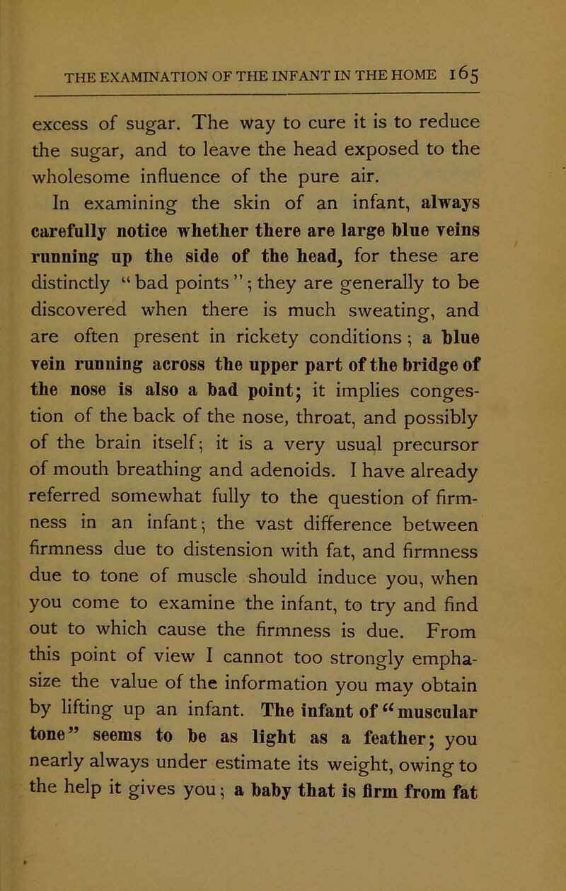 excess of sugar. The way to cure it is to reduce the sugar, and to leave the head exposed to the wholesome influence of the pure air. In examining the skin of an infant, always carefully notice whether there are large blue yeins running up the side of the head, for these are distinctly u bad points ” ; they are generally to be discovered when there is much sweating, and are often present in rickety conditions •, a blue vein running across the upper part of the bridge of the nose is also a bad point; it implies conges- tion of the back of the nose, throat, and possibly of the brain itself; it is a very usual precursor of mouth breathing and adenoids. I have already referred somewhat fully to the question of firm- ness in an infant; the vast difference between firmness due to distension with fat, and firmness due to tone of muscle should induce you, when you come to examine the infant, to try and find out to which cause the firmness is due. From this point of view I cannot too strongly empha- size the value of the information you may obtain by lifting up an infant. The infant of tc muscular tone” seems to be as light as a feather; you nearly always under estimate its weight, owing to the help it gives you; a baby that is firm from fat