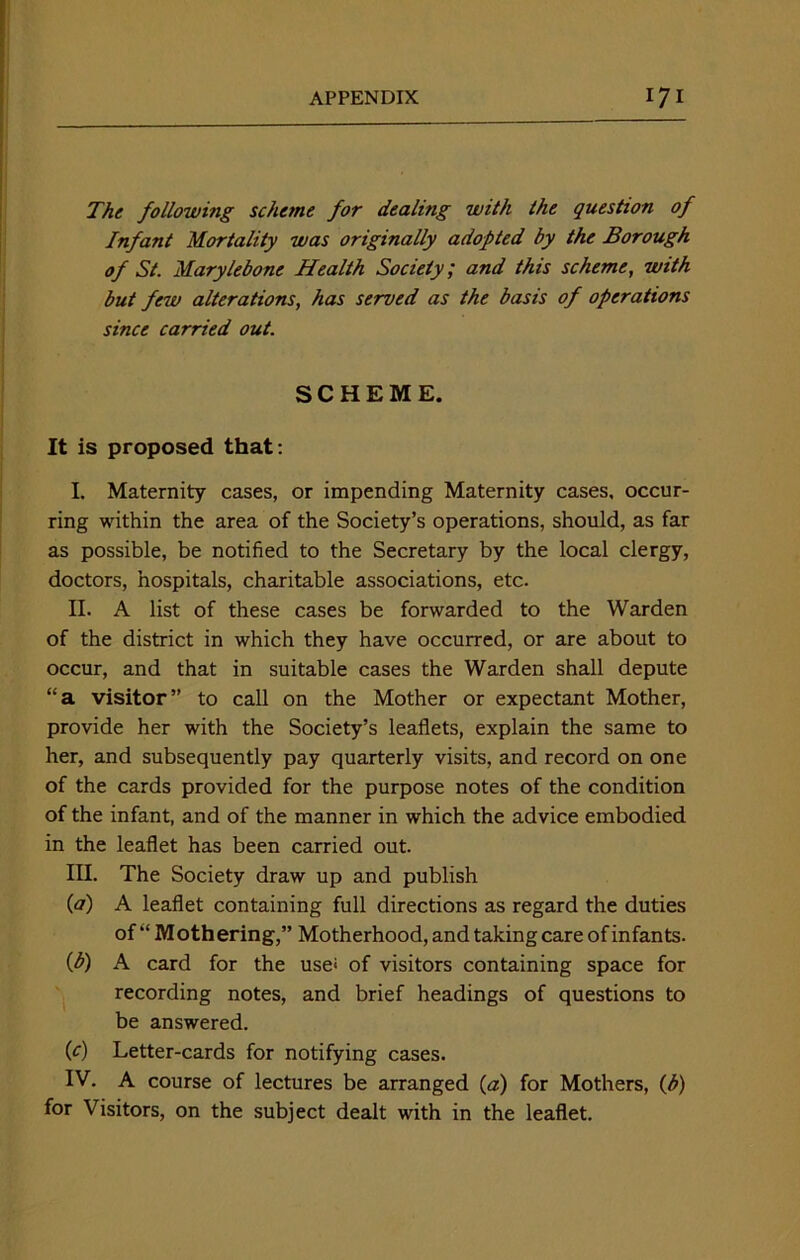 The following scheme for dealing with the question of Infant Mortality was originally adopted by the Borough of St. Marylebone Health Society; and this scheme, with but few alterations, has served as the basis of operations since carried out. SCHEME. It is proposed that : I. Maternity cases, or impending Maternity cases, occur- ring within the area of the Society’s operations, should, as far as possible, be notified to the Secretary by the local clergy, doctors, hospitals, charitable associations, etc. II. A list of these cases be forwarded to the Warden of the district in which they have occurred, or are about to occur, and that in suitable cases the Warden shall depute “a visitor” to call on the Mother or expectant Mother, provide her with the Society’s leaflets, explain the same to her, and subsequently pay quarterly visits, and record on one of the cards provided for the purpose notes of the condition of the infant, and of the manner in which the advice embodied in the leaflet has been carried out. III. The Society draw up and publish {a) A leaflet containing full directions as regard the duties of “ Mothering,” Motherhood, and taking care of infants. (b) A card for the use< of visitors containing space for recording notes, and brief headings of questions to be answered. (c) Letter-cards for notifying cases. IV. A course of lectures be arranged (a) for Mothers, (b) for Visitors, on the subject dealt with in the leaflet.