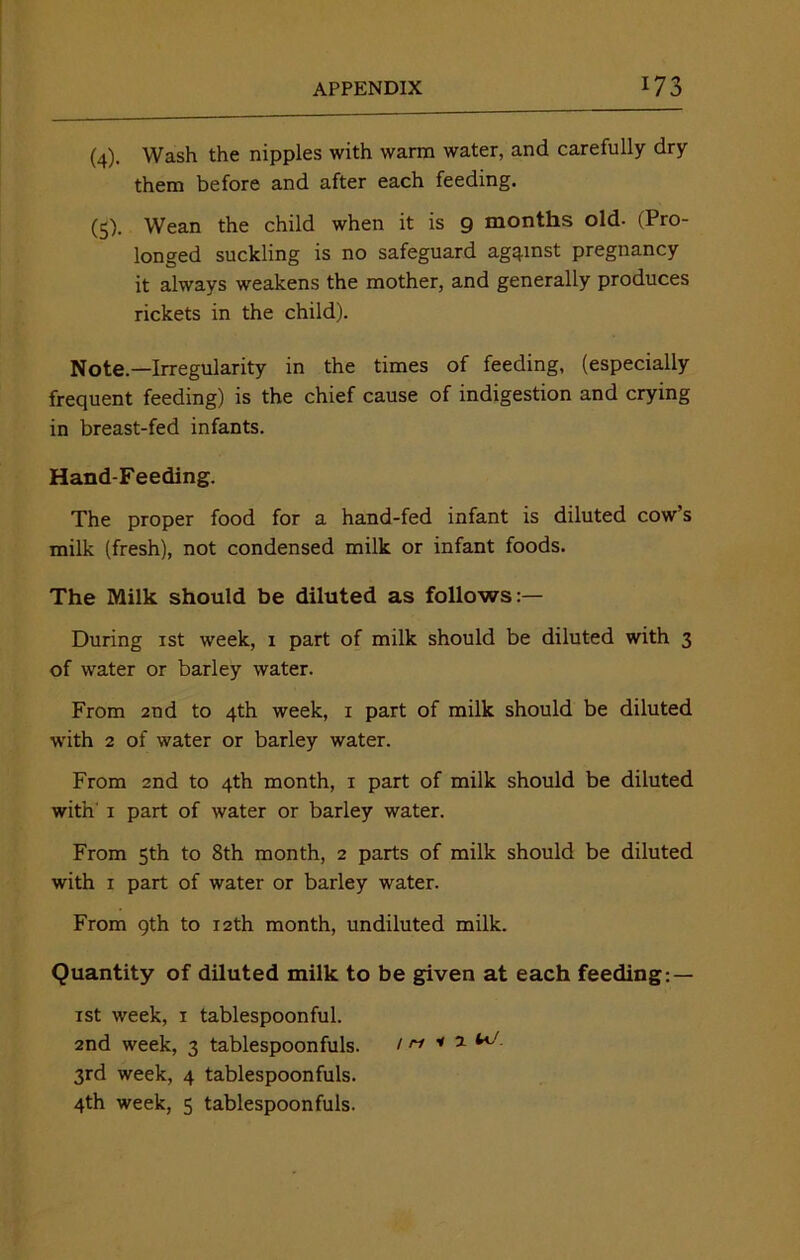 (4) . Wash the nipples with warm water, and carefully dry them before and after each feeding. (5) . Wean the child when it is 9 months old- (Pro- longed suckling is no safeguard against pregnancy it always weakens the mother, and generally produces rickets in the child). Note.—Irregularity in the times of feeding, (especially frequent feeding) is the chief cause of indigestion and crying in breast-fed infants. Hand-Feeding. The proper food for a hand-fed infant is diluted cow’s milk (fresh), not condensed milk or infant foods. The Milk should be diluted as follows:— During 1st week, 1 part of milk should be diluted with 3 of water or barley water. From 2nd to 4th week, x part of milk should be diluted with 2 of water or barley water. From 2nd to 4th month, 1 part of milk should be diluted with 1 part of water or barley water. From 5th to 8th month, 2 parts of milk should be diluted with 1 part of water or barley water. From 9th to 12th month, undiluted milk. Quantity of diluted milk to be given at each feeding: — 1st week, 1 tablespoonful. 2nd week, 3 tablespoonfuls. / n * 1 3rd week, 4 tablespoonfuls. 4th week, 5 tablespoonfuls.