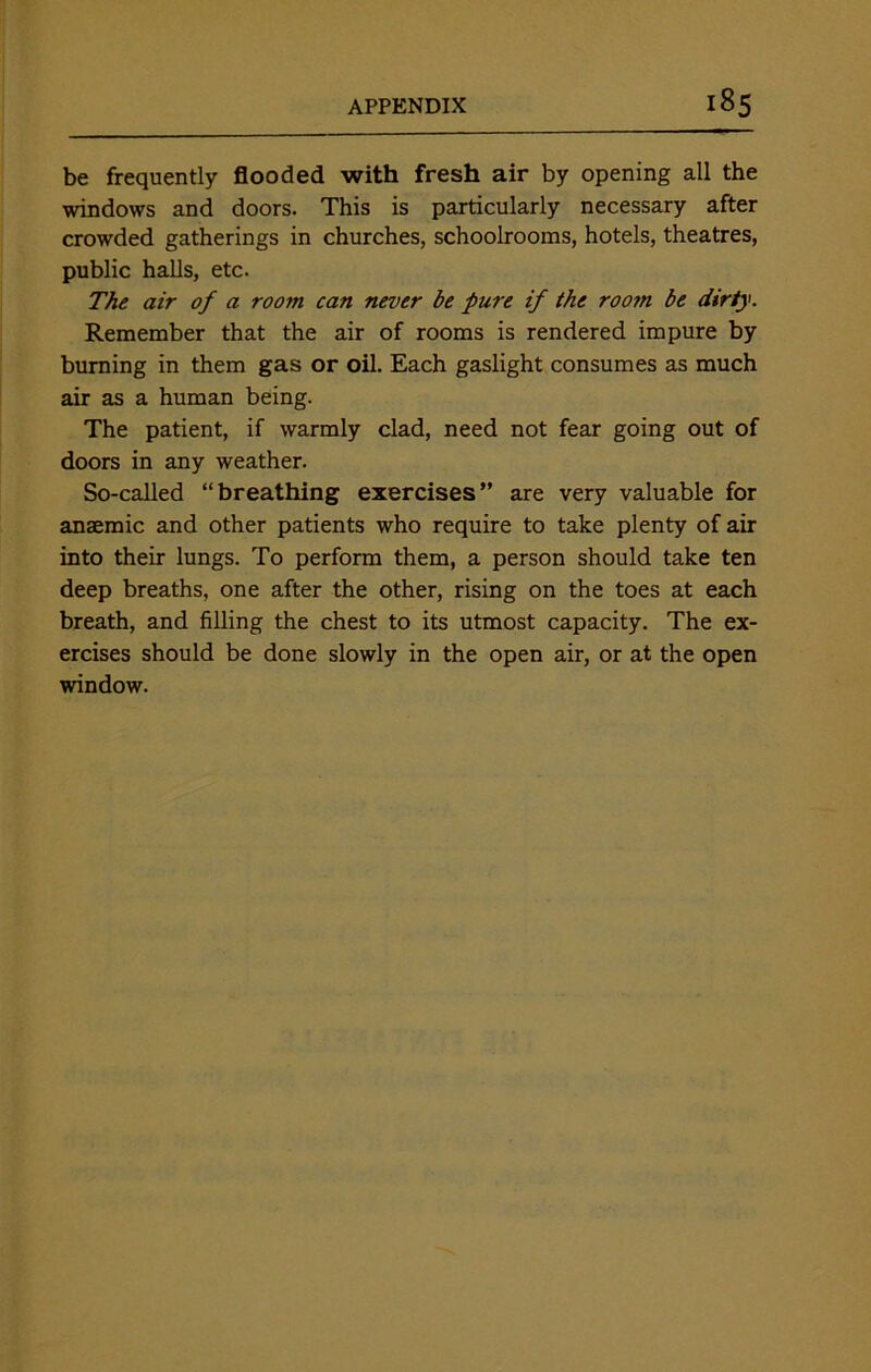 be frequently flooded with fresh air by opening all the windows and doors. This is particularly necessary after crowded gatherings in churches, schoolrooms, hotels, theatres, public halls, etc. The air of a room can never be pure if the roo7n be dirty. Remember that the air of rooms is rendered impure by burning in them gas or oil. Each gaslight consumes as much air as a human being. The patient, if warmly clad, need not fear going out of doors in any weather. So-called “breathing exercises” are very valuable for anaemic and other patients who require to take plenty of air into their lungs. To perform them, a person should take ten deep breaths, one after the other, rising on the toes at each breath, and filling the chest to its utmost capacity. The ex- ercises should be done slowly in the open air, or at the open window.