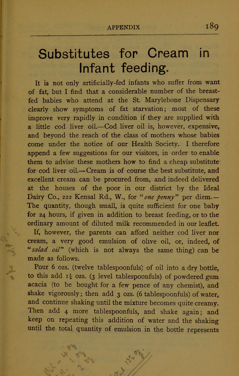 Substitutes for Cream in Infant feeding. It is not only artificially-fed infants who suffer from want of fat, but I find that a considerable number of the breast- fed babies who attend at the St. Marylebone Dispensary clearly show symptoms of fat starvation; most of these improve very rapidly in condition if they are supplied with a little cod liver oil.—Cod liver oil is, however, expensive, and beyond the reach of the class of mothers whose babies come under the notice of our Health Society. I therefore append a few suggestions for our visitors, in order to enable them to advise these mothers how to find a cheap substitute for cod liver oil.— Cream is of course the best substitute, and excellent cream can be procured from, and indeed delivered at the houses of the poor in our district by the Ideal Dairy Co., 222 Kensal Rd., W., for “one penny per diem.— The quantity, though small, is quite sufficient for one baby for 24 hours, if given in addition to breast feeding, or to the ordinary amount of diluted milk recommended in our leaflet. If, however, the parents can afford neither cod liver nor cream, a very good emulsion of olive oil, or, indeed, of “salad oil” (which is not always the same thing) can be made as follows. Pour 6 ozs. (twelve tablespoonfuls) of oil into a dry bottle, to this add i| ozs. (3 level tablespoonfuls) of powdered gum acacia (to be bought for a few pence of any chemist), and shake vigorously; then add 3 ozs. (6 tablespoonfuls) of water, and continue shaking until the mixture becomes quite creamy. Then add 4 more tablespoonfuls, and shake again; and keep on repeating this addition of water and the shaking until the total quantity of emulsion in the bottle represents