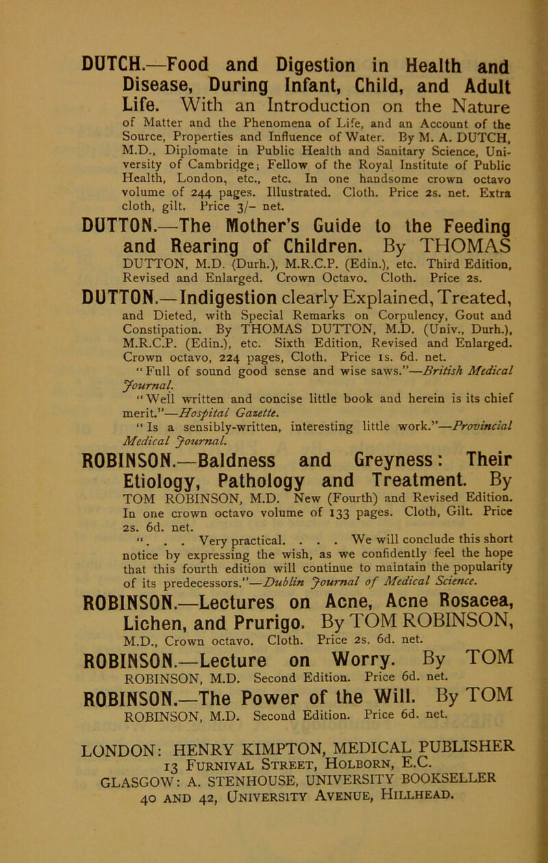 DUTCH.—Food and Digestion in Health and Disease, During Infant, Child, and Adult Life. With an Introduction on the Nature of Matter and the Phenomena of Life, and an Account of the Source, Properties and Influence of Water. By M. A. DUTCH, M.D., Diplomate in Public Health and Sanitary Science, Uni- versity of Cambridge; Fellow of the Royal Institute of Public Health, London, etc., etc. In one handsome crown octavo volume of 244 pages. Illustrated. Cloth. Price 2s. net. Extra cloth, gilt. Price 3/- net. DUTTON.—The Mother’s Guide to the Feeding and Rearing of Children. By THOMAS DUTTON, M.D. (Durh.), M.R.C.P. (Edin.), etc. Third Edition, Revised and Enlarged. Crown Octavo. Cloth. Price 2s. DUTTON.— Indigestion clearly Explained, Treated, and Dieted, with Special Remarks on Corpulency, Gout and Constipation. By THOMAS DUTTON, M.D. (Univ., Durh.), M.R.C.P. (Edin.), etc. Sixth Edition, Revised and Enlarged. Crown octavo, 224 pages, Cloth. Price is. 6d. net. “Full of sound good sense and wise saws.”—British Medical Journal. “Well written and concise little book and herein is its chief merit.”—Hospital Gazette. “ Is a sensibly-written, interesting little work.’’—Provincial Medical Journal. ROBINSON.—Baldness and Greyness: Their Etiology, Pathology and Treatment. By TOM ROBINSON, M.D. New (Fourth) and Revised Edition. In one crown octavo volume of 133 pages. Cloth, Gilt Price 2s. 6d. net. “. . . Very practical. . . . We will conclude this short notice by expressing the wish, as we confidently feel the hope that this fourth edition will continue to maintain the popularity of its predecessors.”—Dublin Journal of Medical Science. ROBINSON.—Lectures on Acne, Acne Rosacea, Lichen, and Prurigo. By TOM ROBINSON, M.D., Crown octavo. Cloth. Price 2s. 6d. net. ROBINSON.—Lecture on Worry. By TOM ROBINSON, M.D. Second Edition. Price 6d. net. ROBINSON.—The Power of the Will. By TOM ROBINSON, M.D. Second Edition. Price 6d. net. LONDON: HENRY KIMPTON, MEDICAL PUBLISHER 13 Furnival Street, Holborn, E.C. GLASGOW: A. STENHOUSE, UNIVERSITY BOOKSELLER 40 and 42, University Avenue, Hillhead.