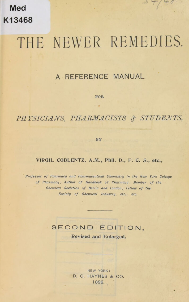 Med K13468 i T/' Y- a ■ THE NEWER REMEDIES. A REFERENCE MANUAL FOR TRYSICIANS, PHAltMAClSTS STUDENTS, BY VIRGIL COBLENTZ, A.M., Phil. D., F. C. 5., etc., Professor of Pharmacy and Pharmaceutical Chemistry in the New York College of Pharmacy; Author of Handbook of Pharmacy; Member of the Chemical Societies of Berlin and London; Fellow of the Society of Chemical Industry^ etc., etc. SECOND EDITION, Revised and Enlarged. NEW YORK: D. O. HAYNES & CO. 1896. ,