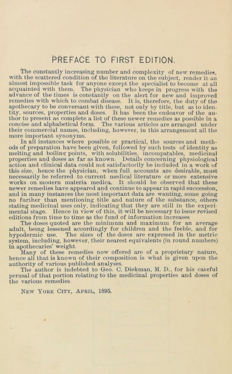 The constantly increasing number and complexity of new remedies, with the scattered condition of the literature on the subject, render it an almost impossible task for anyone except the specialist to become at all acquainted with them. The physician who keeps in progress with the advance of the times is constantly on the alert for new and improved remedies with which to combat disease. It is, therefore, the duty of the apothecary to be conversant with these, not only by title, but as to iden- tity, sources, properties and doses. It has been the endeavor of the au- thor to present as complete a ILst of these newer remedies as possible in a concise and alphabetical form. The various articles are arranged under their commercial names, including, however, in this arrangement all the more important synonyms. In all instances where possible or practical, the sources and meth- ods of preparation have been given, followed by such tests of identity as melting and boilinor points, with solubilities, incompatables, medicinal properties and doses as far as known. Details concerning physiological action and clinical data could not satisfactorily be included in a work of this size, hence the physician, when full accounts are desirable, must necessarily be referred to current medical literature or more extensive works on modern materia medica. It should be observed that these newer remedies have appeared and continue to appear in rapid succession, and in many instances the most important data are wanting, some going no further than mentioning title and nature of the substance, others stating medicinal uses only, indicating that they are still in the experi- mental stage. Hence in view of this, it will be necessary to issue revised editions from time to time as the fund of information increases The doses quoted are the minimum and maximum for an average adult, being lessened accordingly for children and the feeble, and for hypodermic use. The sizes of the doses are expressed in the metric system, including, however, their nearest equivalents (in round numbers) in apothecaries’ weight. Many of these remedies now offered are of a proprietary nature, hence all that is known of their composition is what is given upon the authority of various published analyses. The author is indebted to Geo. C. Diekman, M. D., for his caieful perusal of that portion relating to the medicinal properties and doses of the various remedies.