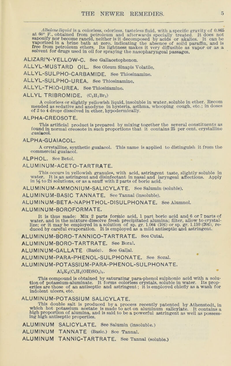 AlMene liquid is a colorless, odorless, ta-stelcss fluid, with a specific gravity of 0.86.S at 60° F., obtained from petroleum and afterwards specially treated. It does not saponify nor become rancid, neither is it decomposed by acids or akalies. It can be vaporized in a brine bath at zero, indicating the absence of solid paraffin, and is free from petroleum ethers. Its lightness makes it very diffusible as vapor or as a solvent for drugs used in oil for spraying the nasopharyngeal passages, ALIZAR^N-YELLOW-C. See Qallacetophenon. ALLYL-MUSTARD OIL. See Oleum Sinapis Volatile. ALLYL-SULPHO-CARBAMIDE. See Thiosinamine. ALLYL-SULPHO-UREA. See Thiosinamine. ALLYL-TH lO-U REA. See Thiosiilamine. ALLYL TRIBROMIDE. (CsHoBra) A colorless or slightly yellowish liquid, insoluble in water, soluble in ether. Recom mended as sedative and anodyne in hysteria, asthma, whooping cough, etc.; in doses of 2 to 4 drops dissolved in ether, hypodermically. ALPHA-CREOSOTE. This artificial product is prepared by mixing together the several constituents as found in normal creosote in such proportions that it contains 25 per cent, crystalline guaiaeol. ALPHA-GUAIACOL. A crystalline, synthetic guaiacol. This name is applied to distinguish it from the commercial guaiacol. ALPHOL. See Betol. ALUMINUM-ACETO-TARTRATE. This occurs in yellowish granules, with acid, astringent taste, slightly soluble in water. It is an astringent and disinfectant in nasal and laryngeal affections. Apply in ^ to 2^ solutions, or as a snuff with 2 parts of boric acid. ALUMINUM- AMMONIUM-SALICYLATE. See Salumln (soluble). ALUMINUM-BASIC TANNATE. See Tannal (insoluble). ALUMINUM-BETA-NAPHTHOL-DISULPHONATE. See Alumnol. ALUMINUM-BOROFORMATE. It is thus made: Mix 2 parts formic acid. 1 part boric acid and 6 or 7 parts of w'ater, and in the mixture dissolve fresh precipitated alumina; filter, allow to crystal- lize; or it may be employed in a solution of sp. gr. 1.064 (10;() or sp. gr. 1.110 (20^), re- duced by careful evaporation. It is employed as a mild antiseptic and astringent. ALUMINUM-B*ORO-TANNICO-TARTRATE. See Cutal. ALUMINUM-BORO-TARTRATE. See Boral. ALUMINUM-GALLATE (Basic). See Qallal. ALUMINUM-PARA-PHENOL-SULPHONATE. See Sozal. ALUMINUM-POTASSIUM-PARA-PHENOL-SULPHONATE. AlaKs(C6H4(0H)S03)8. This compound is obtained by saturating para-phenol sulphonio acid with a solu- tion of potassium-aluminate. It forms colorless crystals, soluble in water. Its prop- erties are those of an antiseptic and astringent; it is employed chiefly as a wash for indolent ulcers, etc. ALUMINUM-POTASSIUM SALICYLATE. This double salt is produced by a process recently patented by Athenstedt, in which hot potassium acetate is made to act on aluminum salicylate. It contains a high proportion of alumina, and is said to be a powerful astringent as well as possess- ing high antiseptic properties. ALUMINUM SALICYLATE. See Salumin (insoluble.) ALUMINUM TANNATE (Basic.) See Tannal. ALUMINUM TANNIC-TARTRATE. See Tannal (soluble.)