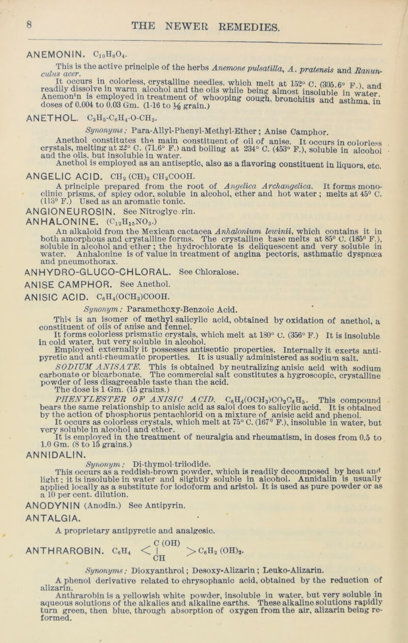 ANEMONIN. CioH804. J ain principle of the herbs An^m pulsatiUa, A. pratensis and Banun^ It occurs in colorless, crystalline needles, which melt at 1.52° C 1305 6° t?' ^ ^nH readily diss9lve in warm alcohol and the oils while beins? almost insoluble in water Anemonm is employed in treatment of whooping cough, bronchitis and asthma in doses of 0.004 to 0.03 Gm. (1-16 to >4 grain.) astnma, in ANETHOL. C3H6-C6II4-O-CH3. Symnyms; Para-Allyl-Phenyl-Methyl-Ether; Anise Camphor. Anethol constitutes the main constituent of oil of anise. It occurs in colorless crystals, melting at 22° C. (71.6° F.) and boiling at 234“ C. (453° F.), soluble in alcohol and the oils, but insoluble in water. Anethol is employed as an antiseptic, also as a flavoring constituent in liquors, etc. ANGELIC ACID. CII3 (CHls CH3COOH. A principle prepared from the root of Aiujelica Archangdica. It forms mono- clinic prisms, of spicy odor, soluble in alcohol, ether and hot water ; melts at 45® C. (113® F.) Used as an aromatic tonic. ANGIONEUROSIN. See Nitroglyc.rin. ANHALONINE. (C13H15NO3.) An alkaloid from the Mexican cactacea AnhcUoniwn lewmii, which contains it in both amorphous and crystalline forms. The crystalline base melts at 85® C. (185® F.), soluble in alcohol and ether ; the hydrochlorate is deliquescent and very soluble in W'ater. Anhalonine is of value in treatment of angina pectoris, asthmatic dyspnoea and pneumothorax. ANHYDRO-GLUCO-CHLORAL. See Chloralose. ANISE CAMPHOR. See Anethol. ANISIC ACID. C6H4(0CH3)C00H. Synonym; Paramethoxy-Benzoio Acid. This is an isomer of methyl salicylic acid, obtained by oxidation of anethol, a constituent of oils of anise and fennel. It forms colorless prismatic crystals, which melt at 180° C. (356° F.) It is insoluble in cold water, but very soluble in alcohol. Employed externally it possesses antiseptic properties. Internally it exerts anti- pyretic and anti-rheumatic properties. It is usually administered as sodium salt. SODIUM ANISATE. This is obtained by neutralizing anisic acid with sodium carbonate or bicarbonate. The commercial salt constitutes a hygroscopic, crystalline powder of less disagreeable taste than the acid. The dose is 1 Gm. (15 grains.) DTIENYLESTER OE ANISIC ACID. C«H4(0CH3)C02CgH5. This compound bears the same relationship to anisic acid as salol does to salicylic acid. It is obtained by the action of phosphorus pentachlorid on a mixture of anisic acid and phenol. It occurs as colorless crystals, which melt at 75° C. (167® P.), insoluble in water, but very soluble in alcohol and ether. It is employed in the treatment of neuralgia and rheumatism, in doses from 0.5 to 1.0 Gm. (8 to 15 grains.) ANNIDALIN. Synonym; Di-thymol-triiodide. This occurs as a reddish-brown powder, which is readily decomposed by heat and light; it is insoluble in water and slightly soluble in alcohol. Annidalin is usually applied locally as a substitute for iodoform and aristol. It is used as pure powder or as a 10 per cent, dilution. ANODYNIN (Anodin.) See Antipyrin. ANTALGIA. A proprietary antipyretic and analgesic. . C (OH) ANTHRAROBIN. C9II4 < I >0903 (OH)2. CU Synonynvt; Dioxyanthrol; Desoxy-Alizarin; Leuko-Alizarin. A phenol derivative related to chrysophanic acid, obtained by the reduction of alizarin. Anthrarobin is a yellowish white powder, insoluble in water, but very soluble in aqueous solutions of the alkalies and alkaline earths. These alkaline solutions rapidly turn green, then blue, through ab.sorption of oxygen from the air, alizarin being re- formed.