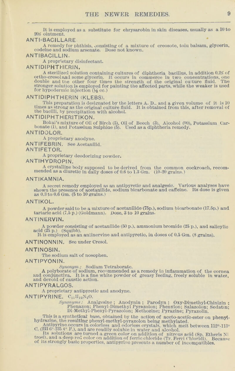 It is employed as a substitute for chrysarobin iu skin diseases, usually as a 10 to 20% ointment. ANTI-BACILLARE A remedy for phthisis, consisting of a mixture of creosote, toiu balsam, glycerin, codeine and sodium arsenate. Dose not known. ANTIBACILLIN. A proprietary disinfectant. ANTIDIPHTHERIN. A Sterilized solution containing cultures of diphtheria bacillus, in addition 0.2% of oitho-cresoland some glycerin. It occurs in commerce in two concentrations, one double and the other four time.s the strength of the original culture fluid. The stronger solution is employed for painting the affected parts, while the weaker is used for hypodermic injection (J4 cc.) ANTIDIPHTHERIN (KLEBS). This preparation is designated by the letters A. D.. and a given volume of it is 10 times as strong as the original culture fluid. It is obtained from this, after removal of the bacilli, by precipitation with alcohol. ANTIDIPHTHERITIKON. Bokai’s mixture of Oil of Birch (5), Oil of Beech (3), Alcohol (90), Potassium Car- bonate (1), and Potassium Sulphiae (5). Used as a diphtheria remedy. ANTIDOLOR. A proprietary anodyne. ANTIFEBRIN. See Acetanilid. ANTIFETOR. A proprietary deodorizing powder. ANTIHYDROPIN. A crystalline body supposed to be derived from the common cockroach, recom- mended as a diuretic iu daily doses of 0.6 to 1.3 Gra. (10-20 grains.) ANTIKAMNIA. A secret remedy employed as an antipyretic and analgesic. Various analyses have shown the presence of acetanilide, sodium bicarbonate and caffeine. Its dose is given as 0.3 to 0.6 Gm. (5 to 10 grains.) ANTIKOL. A powder said to be a mixture of acetanilide (75p.), sodium bicarbonate (17.5p.) and tartaric acid (7.5 p.) ((ioldmann). Dose, 3 to 10 grains. ANTINERVIN. A powder consisting of acetanilide (50 p.), ammonium bromide (25 p.). and salicylic acid (25 p.) (Squibb). It is employed as an antinervine and antipyretic, in doses of 0.5 Gm. (8 grains). ANTINONNIN. See under Cresol. ANTINOSIN. The sodium salt of nosophen. ANTIPYONIN. Synonym: Sodium Tetraborate. A polyborate of sodium, recommended as a remedy in inflammation of the cornea and conjunctiva. It is a fine white powder of greasy feeling, freely soluble in water, and devoid of caustic action. ANTIPYRALGOS. A proprietary antipyretic and anodyne. ANTIPYRINE. Cnlli^NaO. Synonyms; Analgesine ; Anodynin ; Parodjm ; Oxy-Dimethyl-Chinizin ; Phenazon; Phenyl-Dimethyl Pyrazolon; I’henylon; Salazolon; Sedatin; Di-Methyl-Phenyl-Pyrazolon; Methoziue; Pyrazine; Pyrazolin. This is a synthetical' base, obtained by the action of aoeto-acetfc-ester on phenyi- hydrazine, the resulting phenyl-methyl-pyrazolon being methylated. occurs in colorless and odorless crystals, which melt between 112°-113° C. (233 6°-!v.3.5 4“ F.), and are readily soluble in water and alcohol. Its solutions are turned a green color on addition of nitrous acid (Sp. Etheris Xi trosi), and a deep red color on addition of ferric chloride (Tr. Ferri < 'hloridit. Because of its strongly basic properties, antipyrine presents a number of incompatibles.