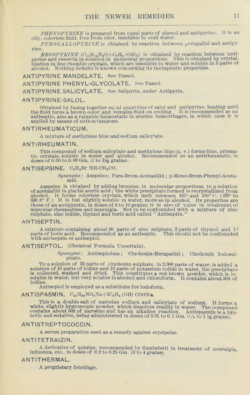 PHEXOPYRINE is prepared from equal parts of phenol and antipyrinc. It is an oily, colorless fluid, free from odor, insoluble in cold water. PYROGALLOPYRINE is obtained by reaction between pvrogallol and antipy- rine. (CiiTInNaO+CglU (Oll)a) is obtained by reaction between'anti- pyrine and resorcin in solution in molecular proportions. This is obtained by crystal- lization in fine rhombic crystals, which are insoluble in water and soluble in 5 parts of alcohol. Nothiiif? definite is known concerning its therapeutic properties. ANTIPYRINE MANDELATE. See Tussol. ANTIPYRINE PHENYL-GLYCOLATE. See Tussol. ANTIPYRINE SALICYLATE. See Salipyriu, under Antipyrin. ANTIPYRINE-SALOL. Obtained by fusing together equal quantities of salol and antipyrine, heating until the fluid turns a brown color and remains fluid on cooling. It is recommended as an antiseptic, also as a valuable htemostatic in uterine hemorrhages, in which case it is applied by means of cotton tampons. ANTIRHEUMATICUM. A mixture of methylene blue and sodium salicy'ate. ANTIRHEUMATIN. This compound of sodium salicylate and methylene blue (q. v.) forms blue, prisma- tic crystals, soluble in water and alcohol. Recommended as an antirheumatic, in doses of 0.06 to 0.09 Gm. (1 to 1^ grains). ANTISEPSINE. C«H4Br NII-CH3CO. Synonyms; Asepsine; Para-Brom-Acetanilid; p-Mono-Brom-Phenyl-Aceta- mid. Asepsine is obtained by adding bromine, in molecular proportions, to a solution of acetanilid in glacial acetic acid; the white precipitate formed is recrystallized from alcohol. It forms colorless crystals, which melt between 16o“ and 166“ (h (-i29“ to 330.8“ F.) It is but slightly soluble in water, more so in alcohol. Its properties are those of an antipyretic, in doses of 3 to 10 grains; it is also of value in treatment of muscular rheumatism and neuralgia. Not to be confounded with a mixture of zinc sulphate, zinc iodide, thymol and boric acid called “ Antiseptic.” ANTISEPTIN. A mixture containing about 80 parts of zinc sulphate, 2 parts of thymol and I I parts of boric acid. Recommended as an antiseptic. This should not be confounded with antisepsin or antiseptol. ANTISEPTOL. (Chemical Formula Uncertain). Synonyms: Antiseptolum; Cinchonin-Herapathit; Cinchonin lodosul- phate. To a solution of 25 parts of cinchonin sulphate, in 2.000 parts of water, is added a solution of 10 parts of iodine and 10 parts of potassium iodide in water, the precipitat e is collected, washed and dried. This constitutes a red-brown powder, which is in- soluble in water, but very soluble in alcohol and chloroform. It contains about 50^ of iodine. Antiseptol is employed as a substitute for iodoform. ANTISPASMIN. C^HasNOaNa+SCgrL (OH) COON a. This is a double salt of narceine sodium and salicylate of sodium. It forms a white, slightly hygroscopic powder, which dissolves readily in water. The compound contains about 50^ of narceine and has an alkaline reaction. Antispasmin is a hyp- notic and sedative, being administered in doses of 0.01 to 0.1 Gm. (i/g to 1 ^ grains). ANTISTREPTOCOCCI N. A serum preparation used as a remedy against erysipelas. ANTITETRAIZIN. ANTITHERMAL. A proprietary febrifuge.