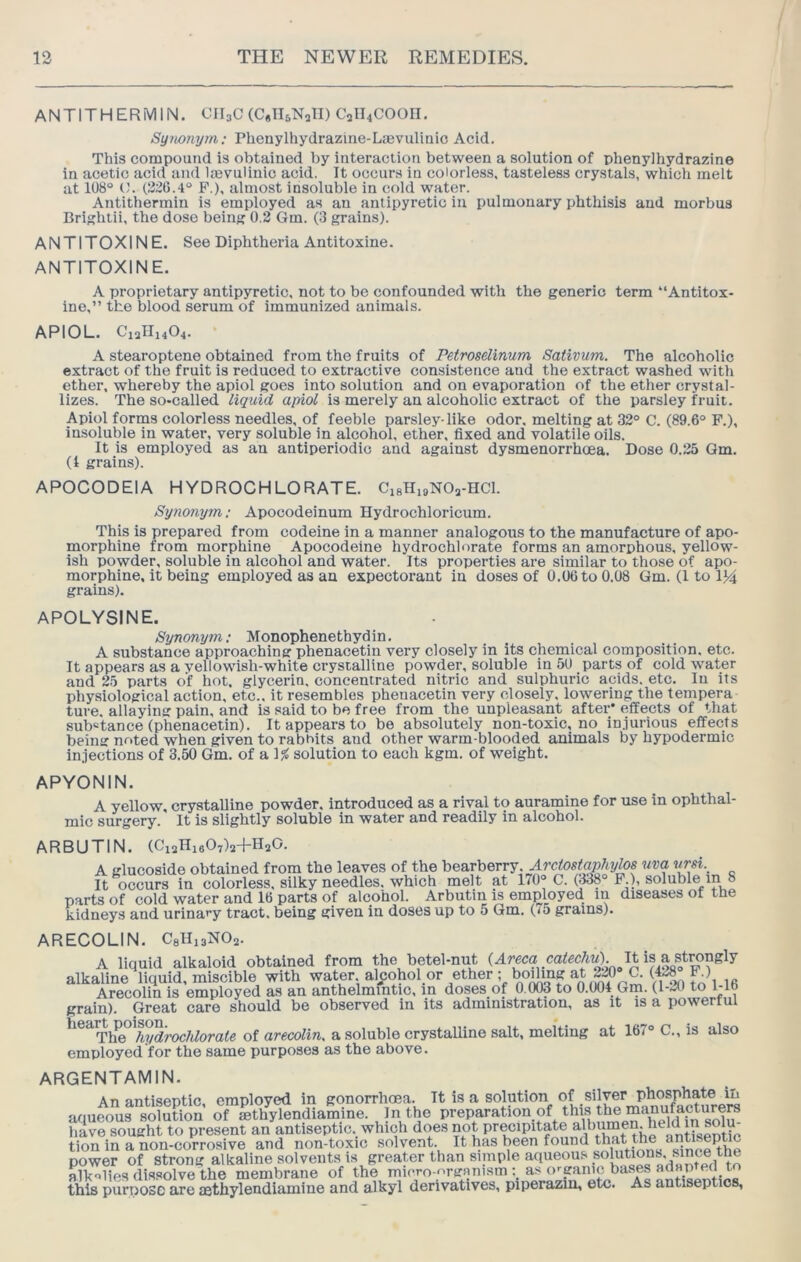 ANTITHERMIN. OII3C (C.IUNall) C2ll4COOn. Sy?tonym; Phenylhydrazine-Lajvulinio Acid. This compound is obtained by interaction between a solution of phenylhydrazine in acetic acid and Itevulinio acid. It occurs in colorless, tasteless crystals, which melt at 108° O. (1226.4° F.), almost insoluble in cold water. Antithermin is employed as an antipyretic in pulmonary phthisis and morbus Brightii, the dose being 0.2 Gm. (3 grains). ANTITOXINE. See Diphtheria Antitoxine. ANTITOXINE. A proprietary antipyretic, not to be confounded with the generic term “Antitox- ine,” the blood serum of immunized animals. APIOL. C12H14O4. ' A stearoptene obtained from the fruits of Petroselinum Sativum. The alcoholic extract of the fruit is reduced to extractive consistence and the extract washed with ether, whereby the apiol goes into solution and on evaporation of the ether crystal- lizes. The so-called liquid apiol is merely an alcoholic extract of the parsley fruit. Apiol forms colorless needles, of feeble parsley-like odor, melting at 32° C. (89.6° F.), insoluble in water, very soluble in alcohol, ether, fixed and volatile oils. It is employed as an antiperiodic and against dysmenorrhcea. Dose 0.25 Qm. (4 grains). APOCODEIA HYDROCHLORATE. CigHigNOa-HCl. Synonym: Apocodeinum Hydrochloricum. This is prepared from codeine in a manner analogous to the manufacture of apo- morphine from morphine Apocodeine hydrochlorate forms an amorphous, yellow- ish powder, soluble in alcohol and water. Its properties are similar to those of apo- morphine, it being employed as an expectorant in doses of 0.06 to 0.08 Gm. (1 to 1)4 grains). apolysine. Synonym; Monophenethydin. A substance approaching phenacetin very closely in its chemical composition, etc. It appears as a vellowish-white crystalline powder, soluble in 50 parts of cold water and 25 parts of hot, glycerin, concentrated nitric and sulphuric acids, etc. lu its physiological action, etc., it resembles phenacetin very closely, lowering the tempera ture. allaying pain, and is said to be free from the unpleasant after' effects of that substance (phenacetin). It appears to be absolutely non-toxic, no injurious effects being noted when given to raboits and other warm blooded animals by hypodermic injections of 3.50 Gm. of a 1^ solution to each kgm. of weight. APYONIN. A yellow, crystalline powder, introduced as a rival to auramine for use in ophthal- mic surgery. It is slightly soluble in water and readily in alcohol. ARBUTIN. (CiaHieOyls+HaO. A glucoside obtained from the leaves of the bearberry. ArMaphy^s uva vrsi. It occurs in colorless, silky needles, which melt at 170° <3. (338 F.), soluble m 8 parts of cold water and 16 parts of alcohol. Arbutin is employed m diseases ot the kidneys and urinary tract, being given in doses up to 5 Gm. (<5 grams). ARECOLIN. CgHisNOa. A liquid alkaloid obtained from the betel-nut It is ^ alkaline liquid, miscible with water alcohol or ether; bo^ng at 2^ Arecolin is employed as an anthelmintic, in doses of 0.003 to 0.004 Grn. (1-20 to 1-16 grain). Great care should be observed in its administration, as it is a powerful ^hydrochlorate of arecolin. a soluble crystalline salt, melting at 167° C., is also employed for the same purposes as the above. ARGENTAMIN. An antiseptic employed in gonorrhoea. It is a solution of silver phosphate ^ aqueous solution of Sthylendiamine. Jn the Preparation of this t^ ma^^^^^^^ have sought to present an antiseptic._ which does not precipitate a^ tion in a non-corrosive and non-toxic solvent. It has been found that the ant ^ power of strong alkaline solvents is greater than simple aqueous .solutions, sunceth^ alkalies dissolve the membrane of the micro-f'rganism as o'-pinic bases adapted to this purpose are lethylendiamine and alkyl derivatives, piperazin, etc. As antiseptics,