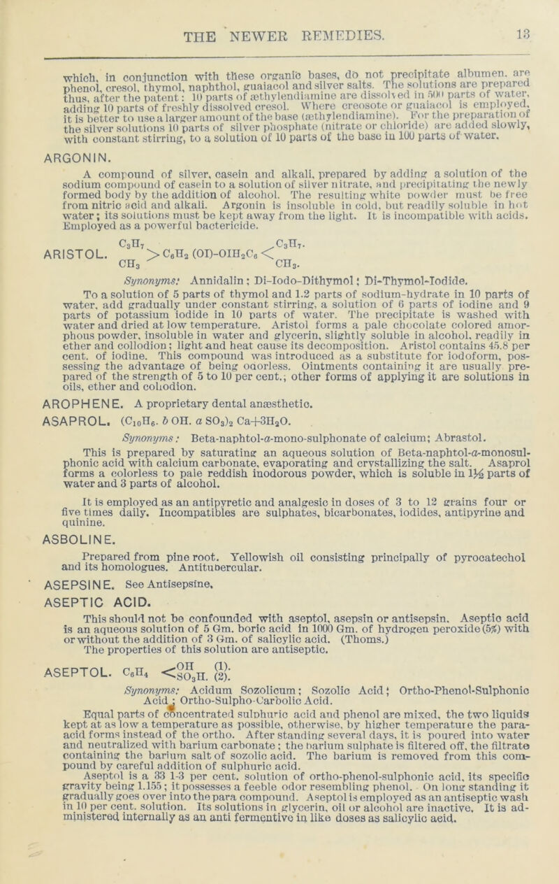 which, in coniunction with these orsanib bases, do not precipitate albumen, are phenoi, cresol, thymol, naphthol, eruaiaool and silver salts. The solutions are prepared thus, after the patent: ID parts of aethylendiumme are dissolved m parts of watei, adding 10 parts of freshly dissolved cresol. Where creosote or guaiacol is employed, it is better to use a larger amount of the base (mthylendiamine). or the pi^paration of the silver solutions ID parts of silver phosphate (nitrate or chloride) are added slowly, with constant stirring, to a solution of 10 parts of the base in 100 parts of water. ARGONIN. A compound of silver, casein and alkali, prepared by adding a solution of the sodium compound of casein to a solution of silver nitrate, and iirecipitating the newly formed body by the addition of alcohol. The resulting white powder must be free from nitric scid and alkali. Argonln is insoluble in cold, but readily soluble in hot water; its soliition.s must bo kept away from the light. It is incompatible with acids. Employed as a powerful bactericide. C3II7 ^03117. ARISTOL. >C6H3(0I)-0IH3C8< CH3 CH3. Synonyms; Annidalin ; Di-Iodo-Dithymol; Di-Thymol-Todide. To a solution of 5 parts of thymol and 1.2 parts of sodium-hydrate in 10 parts of water, add gradually under constant stirring, a solution of 6 parts of iodine and 9 parts of potassium iodide in 10 parts of water. The precipitate is washed with water and dried at low temperature. Aristol forms a pale chocolate colored amor- phous powder, insoluble in water and glycerin, slightly soluble in alcohol, readily in ether and collodion; light and heat cause its decomposition. Aristol contains l.'i.S per cent, of iodine. This compound was introduced as a substitute for iodoform, pos- sessing the advantage of being ouorless. Ointments containing it are usually pre- pared of the strength of 5 to 10 per cent., other forms of applying it are solutions in oils, ether and cohodion. AROPHENE. A proprietary dental anaBsthetio. ASAPROL. (CioH*. b OH. a 803)3 Ca-fSHaO. Synonyms: Beta-naphtol-a-mono-sulphonate of calcium; Abrastol, This is prepared by saturating an aqueous solution of Beta-naphtol-o-monosul- phonic acid with calcium carbonate, evaporating and crvstallizing the salt. Asaprol forms a colorless to pale reddish inodorous powder, which is soluble in 1J4 parts of water and 3 parts of alcohol. It is employed as an antipyretic and analgesic in doses of 3 to 12 grains four or five times daily. Incompatibles are sulphates, bicarbonates, iodides, antipyrine and quinine. ASBOLINE. Prepared from pine root. Yellowish oil consisting principally of pyrocatecbol and its homologues. Antitubercular. ASEPSINE. See Antisepslne, ASEPTIC ACID. This should not be confounded with aseptol, asepsin or antisepsin. Aseptic acid is an aqueous solution of 5 Gm. boric acid in 1000 Gm. of hydrogen peroxide (5)t) vrith or without the addition of 3 Gm. of salicylic acid. (Thoms.) The properties of this solution are antiseptic. ASEPTOL. CeH^ <2S,TI. (2).' Synonyms; Acidum Sozollcum; Sozolio Acid | Ortho-Phenol-Sulphonic Acid : Ortho-Sulpho-Carbolic Acid. Eqn.al parts of concentrated .sulphuric acid and phenol are mixed, the two liquids kept at as low a temperature as possible, otherwise, by higher temperature the para- acid forms instead of the ortho. After standing several days, it is poured into water and neutralized with barium carbonate; the barium sulphate is filtered off, the filtrate containing the barium salt of sozolio acid. The barium is removed from this com- pound by careful addition of sulphuric acid. Aseptol is a 33 1-3 per cent, solution of ortho-phenol-sulphonic acid, its specific gravity being 1.1.5.5; it possesses a feeble odor resembling phenol. On long standing it gradually goes over into the para compound. Aseptol is employed as an antiseptic wash in 1(1 per cent, solution. Its solutions in glycerin, oil or alcohol are inactive. It is ad- ministered internally as an anti fermentivo in like doses as salicylic aeid.