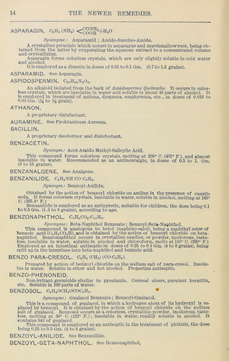 ASPARAGIN. Calls (NHa) <gggg2_}_H20 Synonyms; Asparainid ; Amido-Succino-Amide. A crystalline principle which occurs in asparagus and marshmallow root, beinj'ob- tained from the latter by evaporating the aqueous extract to a concentrated volume and crystallizing. Asparagin forms colorless crystals, which are only slightly soluble in cold water and alcohol. It is employed as a diuretic in doses of 0.05 to 0.1 Gm. (0.7 to 1.5 grains). AS PA R A M1D. See Asparagin. ASPIDOSPERMIN. C20H30N2O2. An alkaloid isolated from the bark of Aspidosperma QuebracTio. It occurs in color- less crystals, which are insoluble in water and soluble in about 48 parts of alcohol. It is employed in treatment of asthma, dyspnoea, emphysema, etc., in doses of 0.016 to 0.03 Gm. 04 to grain). ATHANON. A proprietary disinfectant. AURAMINE. See Pyoktaninum Aureum. BACILLIN. A proprietary deodorizer and disinfectant. BENZACETIN. Synonym; Acet-Amido Methyl-Salicylic Acid. This compound forms colorless crystals, melting at 205° C. (401° P.), and almost insoluble in water. Recommended as an antineuralgic, in doses of 0.5 to 1. Gm. (8 to 15 grains). BENZANALGENE. SeeAnalgene. BENZANILIDE. CeHsNH CO CgHs. Synonym; Benzoyl-Anilide. Obtained by the action of benzoyl chloride on aniline in the presence of caustic soda. It forms colorless crystals, insoluble in water, soluble in alcohol, melting at 163° C. (325.4° F.) Benzanilide is employed as an antipyretic, suitable for children, the dose being 0.1 to 0.5 Gm. (1.5 to 8 grains), according to age. BENZONAPHTHOL. CeHsCOa-Cion^. Synonyms; Beta-Naphthol Benzoate; Benzoyl-Beta-Naphthol. This compound is analogous to betol (naphtho-salol), being a naphthyl ester of benzoic acid (CeHsCOsH). and is obtained by the action of benzoyl chloride on beta- naphthol. Benzonaphthol occurs in crvstalline needles, or powder, inodorous, taste- less, insoluble in water, soluble in alcohol and chloroform, melts at 110° C. (230° F.) Employed as an intestinal antiseptic in doses of 0.25 to 0.5 Gm. (4 to 8 grains), being split up in the intestines into beta-naphthol and benzoic acid. BENZO PARA-CRESOL. C6H4 (CH3) (CO-CeHs). Prepared by action of benzoyl chloride on the sodium salt of para-cresol. Insolu- ble in water. Soluble in ether and hot alcohol. Properties antiseptic. BENZO-PHENONEID. Non-irritant germicide similar to pyoctanin. Corneal ulcers, purulent keratitis, etc. Soluble in 100 parts of water. BENZOSOL. C6H4OCH3OCOC6H3. ♦ Synonyms; Guaiacol Benzoate; Benzoyl-Guaiacol. This is a compound of guaiacol, in which a hydrogen atom of its hydroxyl is re- placed by benzoyl. It is obtained by the action of benzoyl chloride on the sodium salt of guaiacol. Benzosol occurs as a colorless, crystalline powder, inodorous, taste- less. melting at 50° C. (122° F.); insoluble in water, readily soluble in alcohol. It contains of guaiacol. This compound is employed as an antiseptic in the treatment of phthisis, the dose being 0.25 to 0.5 Gm. (4 to 8 grains). BENZOYL-ANILIDE. See Benzanilide. BENZOYL-BETA-NAPHTHOL. See Benzonaphthol.