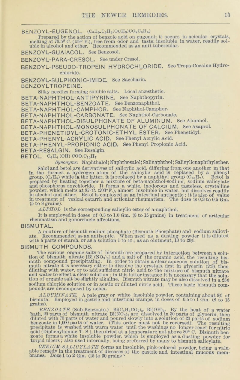 BENZOYL-EUGENOL. (CsUa.CellaCO'-'lIsX-’OuCsIJa) Prepared by the action of benzoic acid on euKenol; it occurs in acicular crystals, melting at 70.5® C. (159® F.), free from odor and taste, insoluble in water, readily sol- uble in alcohol and ether. Recommended as an anti-tubercular. BENZOYL-GUAIACOL. See Benzosol. BENZOYL-PARA-CRESOL. See under Cresol. BENZOYL-PSEUDO-TROPEIN HYDROCHLORIDE. See Tropa-Cocaine Hydro- chloride. BENZOYL-SULPHONIC-IMIDE. See Saccharin. BENZOYLTROPEINE. Silky needles forming soluble salts. Local anmsthetio. BETA-NAPHTHOL-ANTIPYRINE. See Naphthopyrin. BETA-NAPHTHOL-BENZOATE, SeeBenzonaphthol. BETA-NAPHTHOL-CAMPHOR. See Naphthol-Camphor. BETA-N APHTHOL-CARBON ATE. See Naphthol-Carbonate. BETA-NAPHTHOL-DISULPHONATE OF ALUMINUM. See Alumnol. BETA-NAPHTHOL-MONOSULPHONATE OF CALCIUM. SeeAsaprol. BETA-PHENETIDYL-CROTONIC-ETHYL ESTER. See Phenetidyl. BETA-PHENYL-ACRYLIC ACID. See Phenyl Acrylic Acid. BETA-PHENYL-PROPIONIC ACID. See Phenyl Propionic Acid. BETA-RESALGIN. SeeResalgin. BETOL. CaH4 (OH) COO.C;oH7 Synonyms: Naphthalol; Naphthosalol; Salinaphthol; Salicylicnaphthylether. Salol and betol are derivatives of salicylic acid, differing from one another in that in the former, a hydrogen atom of the salicylic acid is replaced by a phenyl group, (CeHs) while !■ the latter, it is replaced by a naphthyl group (C10H7). Betol is prepared by heating together a mixture of beta-naphthol-sodium, sodium salicylate and phosphorus oxychloride. It forms a white, inodorous and tasteless, crystalline powder, which melts at 95“C. (203° P.), almost insoluble in water, but dissolves readily in alcohol and ether. Betol is employed as an intestinal antiseptic ; it is also of value in treatment of vesical catarrh and articular rheumatism. The dose is 0.3 to 0.5 Gm. (5 to 8 grains). ALPHOL is the corresponding salicylic ester of a-naphthol. It is employed in doses of 0.5 to 1.0 Qm. (8 to 15 grains) in treatment of articular rheumatism and gonorrhoeic affections. BISMUTAL. A mixture of bismuth sodium phosphate (Bismuth Phosphate) and sodium salicyl- ate. Recommended as-an antiseptic. When used as a dusting powder it is diluted with 5 parts of starch, or as a solution 1 to 4$S; as an ointment, 10 to 20%. BISMUTH COMPOUNDS. The various organic salts of bismuth are prepared by interaetion between a solu- tion of bismuth nitrate [Bi (NOsIs] and a salt of the organic acid, the resulting bis- muth compound precipitating. In order to obtain a clear aqueous solution of bis- muth nitrate it is necessary either to dissolve the crystals, first in glycerin (2:3), then diluting with water, or to add sufficient nitric acid to the mixture of bismuth nitrate and water to effect a clear solution : in this latter instance it is necessary that the solu- tion of organic salt be slightly alkaline. Bismuth nitrate may be also dissolved in a 2h% sodium chloride solution or in acetic or diluted nitric acid. These basic bismuth com- pounds are decomposed by acids. ALBV'.)riN'A TE. A pale gray or white insoluble powder, containing about 0% of bismuth. Employed in gastric and intestinal cramps, in doses of 0.5 to 1 Gm. (8 to 15 grains). BENZOATE (Sub-Benzoate.) BKCuHsCOals. BKOIDg. By the heat of a water bath. 20 parts of bismuth nitrate Bi(NOs)3 are dissolved in 30 parts of glycerin, then diluted with 70 parts of water and poured slowly into a solution of 20 parts of sodium benzoate in 1,000 paits of water. (This order must not be reversed). The resulting preiupitate is washed with warm water until the washings no longer react for nitric acid (Diphenylamine T. S ), then dried at a temperature not above 80° C. Bismuth ben- zoate forms a white insoluble powder, which is employed as a dusting powder for torpid ulcers; also used internally, being preferred by many to bismuth salicylate. CERIUM-SALICYLATE forms an insoluble, pink-colored powder, being a valu- able remedy in the treatment of diseases of the gastric and intestinal mucous mem- branes. Dose 1 to 2 Gm. (15 to 30 grain? '