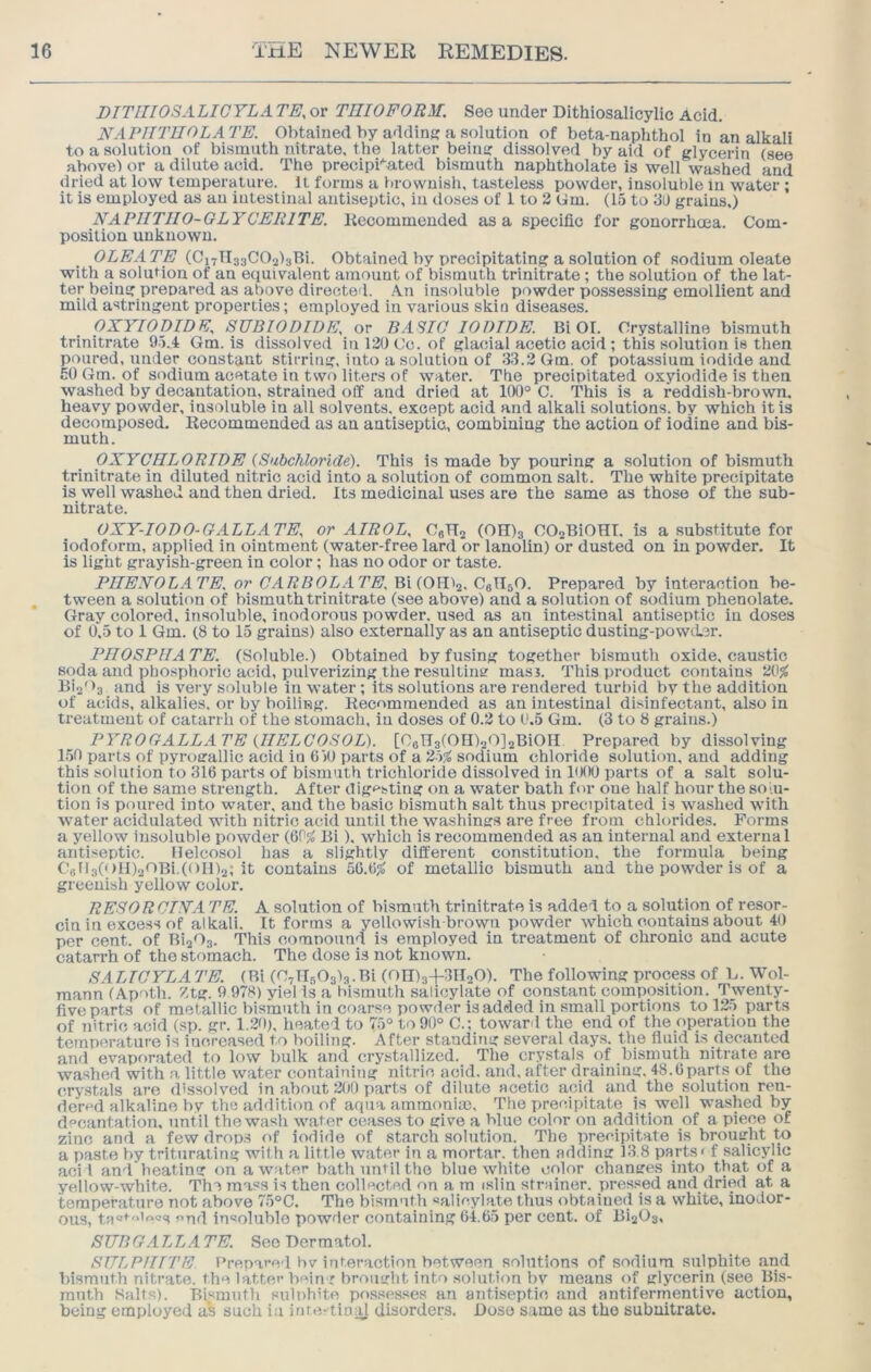 DITIIIOSALICYLA TE, or TIIIOFORM. Seo under Dithiosalicylic Acid. NAPIITUOLATE. Obtained by addins; a solution of beta-naphthol in an alkali to a solution of bismuth nitrate, the latter beins: dissolved by aid of glycerin (see abovel or a dilute acid. The precipi’^ated bismuth naphtholate is well washed and dried at low temperature. It forms a brownish, tasteless powder, insoluble in water ; it is employed as an iutestinal antiseptic, in iloses of 1 to 2 Gm. (15 to 30 grains,) NAPIITJIO-GLYCERITE. liecommended as a specific for gonorrhoea. Com- position unknown. OLEATE Obtained by precipitating a solution of sodium oleate with a solution of an equivalent amount of bismuth trinitrate; the solution of the iat- ter being prepared as above directed. An insoluble powder possessing emollient and mild astringent properties; employed in various skin diseases. OXYIOpiDF SUBIOniDE, or BASIC IODIDE. Bi 01. Crystalline bismuth trinitrate 9.5.4 Gm. is dissolved in 120 Cc. of glacial acetic acid ; this solution is then poured, under constant stirring, into a solution of .33.2 Gm. of potassium iodide and 50 (dm. of si^dium acetate in two liters of water. The precipitated oxyiodide is then washed by decantation, strained oil and dried at 1(X)° C. This is a reddish-brown, heavy powder, insoluble in all solvents, except acid and alkali solutions, by which it is decomposed. Kecommended as an antiseptic, combining the action of iodine and bis- muth. OXYCHLORIDE (.Subchloride). This is made by pouring a solution of bismuth trinitrate in diluted nitric acid into a solution of common salt. The white precipitate is well washed and then dried. Its medicinal uses are the same as those of the sub- nitrate. OXY-IODO-GALLATE, or AIROL, CgHj (OID3 COQBiOHT. is a substitute for iodoform, applied in ointment (water-free lard or lanolin) or dusted on in powder. It is light grayish-green in color; has no odor or taste. PHENOL ATE. or CARBOLATE. Bi (OH^j, CeTIsO. Prepared by interaction be- tween a solution of bismuth trinitrate (see above) and a solution of sodium phenolate. Gray colored, insoluble, inodorous powder, used as an intestinal antiseptic in doses of 0.5 to 1 Gm. (8 to 15 grains) also externally as an antiseptic dusting-powiier. PHOSPHA TE. (Soluble.) Obtained by fusing together bismuth oxide, caustic soda and phosphoric acid, pulverizing the resulting masj. This product contains 2(ij^ Bis'>3 and is very soluble in water ; its solutions are rendered turbid by the addition of acids, alkalies, or by boiliug. liecommended as an intestinal disinfectant, also in treatment of catarrh of the stomach, in doses of 0.2 to 0.5 Gm. (3 to 8 grains.) PYROGALLATE (HELCOSOL). [OoTTafOIDaOJjBiOH Prepared by dissolving 1.50 parts of pyrugallic acid in 650 parts of a 25$^ sodium chloride solution, and adding this solution to 316 parts of bismuth trichloride dissolved in liKMJ parts of a salt solu- tion of the same strength. After digesting on a water bath for one half hour the som- tion is poured into water, and the basic bismuth salt thus precipitated is washed with water acidulated with nitric acid until the washings are free from chlorides. Forms a yellow insoluble powder (6P;J Bi). which is recommended as an internal and external antiseptic. ilelcosol has a slightly different constitution, the formula being CellalGlBaOBi.(011)2; it contains 56.6fo of metallic bismuth and the powder is of a greenish yellow color. RESORCINA TE. A solution of bismuth trinitrate is added to a solution of resor- cin in excess of alkali. It forms a yellowish-brown powder which contains about 40 per cent, of BigOa. This compound is employed in treatment of chronic and acute catarrh of the stomach. The dose is not known. SALICYLATE. (Bi (CyllsOala.Bi (on)a+3H20). The following process of L. Wol- raann (Apoth. Ztg. 9 978) yiel Is a bismuth salicylate of constant composition. Twenty- five parts of metallic bismuth in coarse powder is added in small portions to 125 parts of nitric acid (sp. gr. 1.20), heated to 75° to 90° C.; toward the end of the operation the temperature is increased to boiling. After standing several days, the fluid is decanted and evaporated to low bulk and crystallized. The crystals of bismuth nitrate are washed with a little water containing nitric acid, and. after draining. 48.6parts of the crystals are dissolved in about 200 parts of dilute acetic acid and the solution ren- dered alkaline bv the addition of aqua ammoniic, Tlvo precipitate is well washed by decantation, until the wash water ceases to give a blue color on addition of a piece of zinc and a few drops of iodide of starch solution. The precipitate is broiurht to a paste by triturating with a little water in a mortar, then adding 13.8 parts* f salicylic aci I and beating on a water bath until the blue white color changes into that of a yellow-white. The mass is then collected on a m islin strainer, pressed and dried at a temperature not above 75°C, The bism'ith salicylate thus obtained is a white, inodor- ous, tas*-*iios end insoluble powder containing 64.65 per cent, of Bi203, SUBG.ILLA TE. Seo Dermatol. SULPHITE Prepared bv interaction between solutions of sodium sulphite and bismuth nitrate, the latter bein-r brought into solution bv means of glycerin (see Bis- muth Salts). Bismuth sulphite pf>ssesses an antiseptic and antifermentive action, being employed as such i.a inte-tinal disorders. Dose same as the subuitrate.