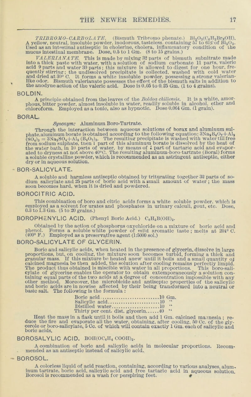 TRIBROMO-CAEBOLATE. (Bismuth Tribromo phenate.) JhaOstt^aH^BrsOTI). A yellow, neutral, insoluble powder, inodorous, tasteless, containing 57 to (il% of 1112^)3. Used as an intestinal antiseptic in cholerine, cholera, inflammatory condition of the mucus intestiual membrane. Dose, 0.5 to 1 Gm. (8 to 15 grains.) VALERIAEATE. This is made by mixing .12 parts of bismuth subnitrate made into a thick paste with water, witli a solution of sodium carbonate 11 parts, valeric acid 9 parts and water 30 parts; this mixture is allowed to digest for one hour, fre- quently stirring; the undissolved precipitate is collected, washed with cold water and dried at 30° C. It forms a white insoluble powder, possessing a strong valerian- like odor. Bismuth valerianate possesses the effect of the bismuth salts in addition to the anodyne action of the valeric acid. Dose is 0.05 to 0.35 Gm. (1 to 4 grains). BOLDIN. A principle obtained from the leaves of the Boldoa chiliensis. It is a white, amor- phous. bitter powder, almost insoluble in water, readily soluble in alcohol, ether and cliloroform. Employed as a tonic, also as hypnotic. Dose 0.064 Gm. (1 grain). BORAL.- Synonym; Aluminum Boro-Tartrate. Through the interaction between aqueous solutions of borax and aluminum sul- phate.aluminumborate isobtained according to the following equation: 3Na2B407-[-Al2 (804)3 ■ 3Xa2S04+Al2 (3407)3. The resulting precipitate is washed with water till free from sodium sulphate, then 1 part of this aluminum borate is dissolved by the heat of the water bath, in 10 parts of water, by means of i part of tartaric acid and evapor- ated to dryness at not above 40°C. The resulting aluminum-boro-tartrate (Boral) forms a soluble crystalline powder, w hich is recommended as an astringent antiseptic, either dry or in aqueous solution. BOR-SALICYLATE. A soluble and harmless antiseptic obtained by triturating together 32 parts of so- dium salicylate and 25 parts of boric acid with a small amount of water ; the mass soon becomes hard, when it is dried and powdered. BOROCITRIC ACID. This combination of boro and citric acids forms a white soluble powder, which is employed as a solvent for urates and phosphates in urinary calculi, gout, etc. Dose, 0.3 to 1.3 Gm. (5 to 20 grains.) BOROPHENYLIC ACID. (Phenyl Boric Acid.) Call5B(OII)2. Obtained by the action of phosphorus oxychloride on a mixture of boric acid and phenol. Forms a soluble white powder of mild aromatic taste; melts at 201® C. (400® F.) Employed as a preservative agent (1:5000 sol.) BORO-SALICYLATE OF GLYCERIN. Boric and salicylic acids, when heated in the presence of glycerin, dissolve in large proportions, but, on cooling, the mixture soon becomes turbid, forming a thick and granular mass. If this mixture be heated anew until it boils and a small quantity oj calcined magnesia be then added, the solution after cooling remains perfectly limpid. The product thus obtained is miscible with water in all proportions. This boro-sali- cylate of glycerine enables the operator to obtain extemporaneously a solution con- taining equal parts of the two acids at a degree of concentration impossible with any other method. Moreover, the microbicide and antiseptic properties of the salicylic and boric acids are in nowise affected by their being transformed into a neutral or basic salt. The following is the formula : Boric acid 10 Gm. Salicylic acid 10 “ Distilled water 10 “ Thirty per cent. dist. glycerin 40 “ Heat the mass in a flask until it boils and then add 1 Gm. calcined mainesia ; re- duce the fire and evaporate all the water, obtaining, after cooling, 50 Cc. of the gly- cerole or boro-salicylate, 5 Cc. of which will contain exactly 1 Gm. each of salicylic and boric acids. BOROSALYLIC ACID. BOIKOCelL COOHlj. A combination of boric and salicylic acids in molecular proportions. Recom- mended as an antiseptic instead of salicylic acid. BOROSOL. A colorless liquid of acid reaction, containing, according to various analyses, alum- inum tartrate, boric acid, salicylic acid and free tartaric acid in aqueous solution, Borosol is recommended as a wash for perspiring feet. #