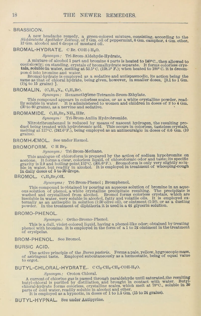 BRASSICON. A new headache remedy, a green-colored mixture, consisting, according to the Saddeutsche Apotkeker Zeitung, of 2 Gm. oil of peppermint, 6 Qm. camphor, 4 Gm. ether. 12 Gm. alcohol and 6 drops of mustard oil. BROMAL-H YDRATE. C Br. COn+HjO. Synonym: Tri-Brom-Aldehyde-Hydrate, A mixture of alcohol 1 part and bromine 4 parts is heated to 140°C., then allowed to cool slowly; on standing, crystals of bromalhydrate separate. It forms colorless crys- tals, soluble in water, melting at 53.5® C. (128.3® F.); when heated to 100® C. it is decom- post d into bromine and water. Bromal-hydrate is employed as a sedative and antispasmodic, its action being the same as that of chloral hydrate, being given, however, in smaller doses, [0.1 to 1 Qm. (1^ to 15 grains) ]. BROMALIN. (C6Hi2N4, CallsBr). Syno7iym; Hexamethylene-Tetramin-Brom-Ethylate. This compound appears in colorless scales, or as a white crystalline powder, read- ily soluble iu water. It is administered to women and children in doses of 2 to 4 Gm. (30 to 60 grains), as a nervine and sedative. BROMAMIDE. CflU^Brs.Nnj.nBr. Synonym ■ Tri-Brom-Aniliu Hydrobromide. Nitrotribrombenzol is reduced by means of nascent hydrogen, the resulting pro- duct being treated with hydrobromic acid. This occurs in colorless, tasteless crystals, melting at 117°C. (242.6°F.), being employed as an antineuralgic in doses of 0.6 Gm. (10 grains). BROMH/^IMOL. See under Hajmol. BROMOFORM. C H Brg. Synonym; Tri-Brom-Methane. This analogue of chloroform is prepared by the action of sodium hypobromite on acetone. It forms a clear, colorless liquid, of chloroformic odor and taste; its peciho gravity is 2.9 and boiling-point 152°C. (305.6°P.). Brornoform is only very slightly solm Die in water, but readily in alcohol. It is employed in treatment of whooping-cough in daily doses of 5 to 30 drops. BROMOL. CsHaBraOH. Synonyms; Tri-Brom-Phenol; Bromphenol. This compound is obtained by pouring an aqueous solution of bromine in an aque- ous solution of phenol, a white crystalline precipitate resulting. The precipitate is washed and crystallized from alcohol. Bromol forms colorless crystals, which are insoluble in water, very soluble in alcohol, fatty and volatile oils. It is employed ex- ternally as an antiseptic in solution (1:30 olive oil), or ointment (1:10), or as a dusting powder. In the treatment of diphtheria it is used in a glycerin solution. BROMO-PHENOL. Synonyi7i; Ortho-Bromo- Phenol. This is a dull, violet-colored liquid, having a phenol-like odor; obtained by treating phenol with bromine. It is employed in the form of a 1 to 2% ointment in the treatment of erysipelas. BROM-PHENOL. See Bromol. BURSIC ACID. The active principle of the Bursa pnstoris. Forms a pale, yellow. hygroscopicmass, of astringent taste. Employed subcutaneously as a haemostatic, being of equal value to ergot. BUTYL-CHLORAL-HYDRATE.. C Cls-CHa-CHs-COH-HaO. Synonym; Croton Chloral. A current of chlorine gas is passed through paraldehyde until saturated.the resulting butyl-chloral is purified by distillation, and brought in contact with water. But^- chloral-hydrate forms colorless, crystalline scales, which melt at <8°C., soluble in cw parts of cold water, readily soluble in alcohol and ether. ^ ^ . . It is employed as a hypnotic, in doses of 1 to 1.5 Qm. (15 to 24 grains). BUTYL-HYPNAL. See under Autipyrine.