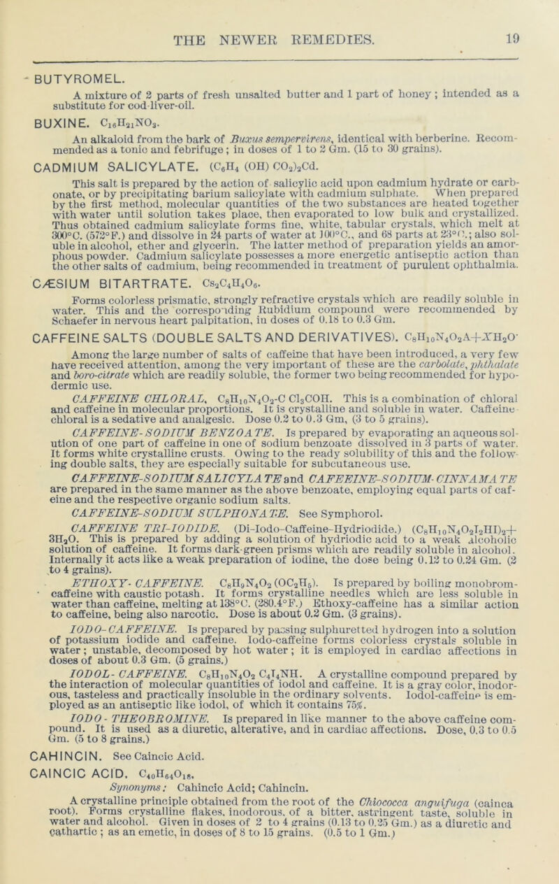 ' BUTYROMEL. A mixture of 2 parts of fresh unsalted butter and 1 part of honey ; intended as a substitute for cod liver-oil. BUXINE. CiflllaiNOs. An alkaloid from the bark of Buxus sempervirenx^ identical with berberine. Recom- mended as a tonic and febrifuge; in doses of 1 to 2 Gm. (15 to 30 grains). CADMIUM SALICYLATE. (CeIR (OH) W^Cd. This salt is prepared by the action of salicylic acid upon cadmium hydrate or carb- onate, or by precipitating barium salicylate with cadmium sulphate. When prepared by the first metliod. molecular quantities of the two substances are heated togetlier with water imtil solution takes place, then evaporated to low bulk and crystallized. Thus obtained cadmium salicylate forms fine, white, tabular crystals, which melt at 300°C. (572°P.) and dissolve in 24 parts of water at )0()°C., and 68 parts at 23°(\; also sol- uble in alcohol, ether and glycerin. The latter method of preparation yields an amor- phous powder. Cadmium salicylate possesses a more energetic antiseptic action than the other salts of cadmium, being recommended in treatment of purulent ophthalmia. C/ESIUM BITARTRATE. CS.JC4U4O6. Forms colorless prismatic, strongly refractive crystals which are readily soluble in water. This and the corresponding Rubidium compound were recommended by Schaefer in nervous heart palpitation, in doses of 0.18 to 0.3 Gm. CAFFEINE SALTS (DOUBLE SALTS AND DERIVATIVES). Cgllio^ROsA+XIIsO- Among the large number of salts of caffeine that have been introduced, a very few have received attention, among the very important of these are the carbolate^jihthalate and boro-citrate which are readily soluble, the former two being recommended for hypo- dermic use. CAFFEINE CHLORAL^ C8nioN40a-C CI3COH. This is a combination of chloral and caffeine in molecular proportions. It is crystalline and soluble in water. Caffeine chloral is a sedative and analgesic. Dose 0.2 to 0.3 Gm, (3 to 5 grains). CA FFEINE- SODIUM BENZ OA TE. Is prepared by evaporating an aqueous sol- ution of one part of caffeine in one of sodium benzoate dissolved in 3 parts of water. It forms white crystalline crusts. Owing to the ready solubility of this and the follow ing double salts, they are especially suitable for subcutaneous use. CAFFEINE-SODIUMSALICYLA 7Wand CAFEEINE-SODIUM- CINNAMA TE are prepared in the same manner as the above benzoate, employing equal parts of caf- eine and the respective organic sodium salts. CAFFEINE-SODIUM S ULPHONA TE. See Symphorol. CAFFEINE TRI-IODIDE. (Di-Iodo-Caffeine-IIydriodide.) (CgHi0^40212111)2+ 3H2O. This is prepared by adding a solution of hydriodic acid to a weak alcoliolic solution of caffeine. It forms dark-green prisms which are readily soluble in alcohol. Internally it acts like a weak preparation of iodine, the dose being 0.12 to 0.24 Gm. (2 to 4 grains). ETHOXY- CAFFEINE. C8IT9N4O2 (OC2H5). Is prepared by boiling monobrom- • caffeine with caustic potash. It forms crystalline needles which are less soluble in water than caffeine, melting at 138°C. (280.4°F.) Ethoxy-caffeine has a similar action to caffeine, being also narcotic. Dose is about 0.2 Gm. (3 grains). lODO-CAFFEINE. Is prepared by pacsing sulphuretted hydrogen into a solution of potassium iodide and caffeine, lodo-caffeine forms colorless crystals soluble in water; unstable, decomposed by hot water; it is employed in cardiac affections in doses of about 0.3 Gm. (5 grains.) lODOL- CAFFEINE. C8llio^402 C4I4NH. A crystalline compound prepared by the interaction of molecular quantities of iodol and caffeine. It is a gray color, inodor- ous, tasteless and practically insoluble in the ordinary solvents. lodol-caffeine is em- ployed as an antiseptic like iodol, of which it contains 75^. lODO - THEOBROMINE. Is prepared in like manner to the above caffeine com- pound. It is used as a diuretic, alterative, and in cardiac affections. Dose, 0.3 to 0.5 Gm. (5 to 8 grains.) CAHINCIN. See Caincic Acid. CAINCIC ACID. C4oIIa40i8. Synonyms: Cahincic Acid; Cahincin. A crystalline principle obtained from the root of the Chiococca anguifuga (cainca root). Forms crystalline flakes, inodorous, of a bitter, astringent taste, soluble in water and alcohol. Given in doses of 2 to 4 grains (0.13 to 0.2.5 Gm.) as a diuretic and cathartic ; as an emetic, in doses of 8 to 15 grains. (0.5 to 1 Gm.)