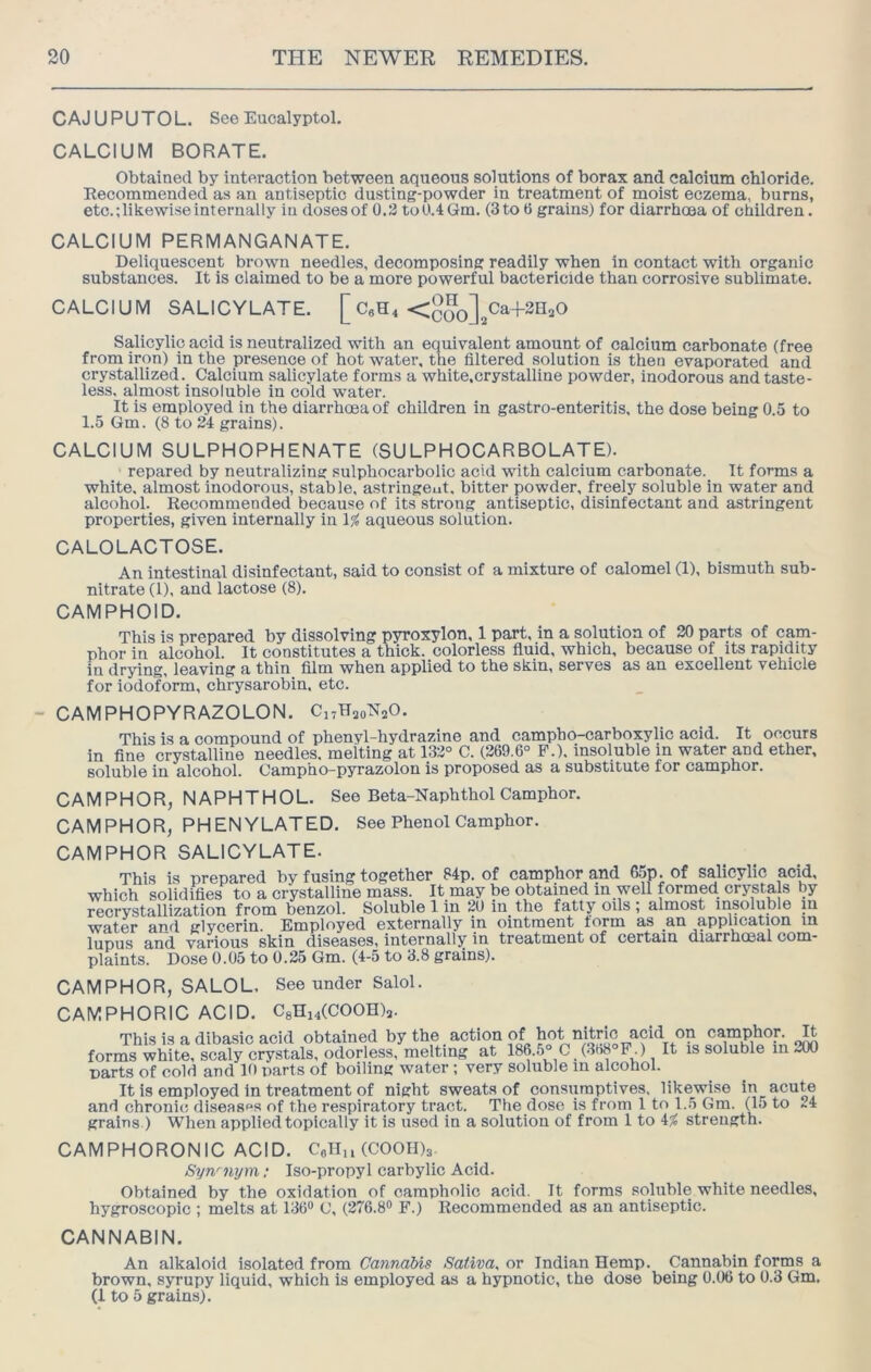 CAJUPUTOL. See Eucalyptol. CALCIUM BORATE. Obtained by interaction between aqueous solutions of borax and calcium chloride. Recommended as an antiseptic dusting-powder in treatment of moist eczema, burns, etc.;likewiseinternally in dosesof 0.3 toU.4Gm. (3to 0 grains) for diarrhoea of children. CALCIUM PERMANGANATE. Deliquescent brown needles, decomposing readily when in contact with organic substances. It is claimed to be a more powerful bactericide than corrosive sublimate. CALCIUM SALICYLATE. [ <coo]2^^+2HaO Salicylic acid is neutralized with an equivalent amount of calcium carbonate (free from iron) in the presence of hot water, the filtered solution is then evaporated and crystallized. Calcium salicylate forms a white.crystalline powder, inodorous and taste- less, almost insoluble in cold water. It is employed in the diarrhoea of children in gastro-enteritis, the dose being 0.5 to 1.5 Gm. (8 to 24 grains). CALCIUM SULPHOPHENATE (SULPHOCARBOLATE). repared by neutralizing sulphocarbolic acid with calcium carbonate. It forms a white, almost inodorous, stable, astringeut. bitter powder, freely soluble in water and alcohol. Recommended because of its strong antiseptic, disinfectant and astringent properties, given internally in \% aqueous solution. CALOLACTOSE. An intestinal disinfectant, said to consist of a mixture of calomel (1), bismuth sub- nitrate (1), and lactose (8). CAMPHOID. This is prepared by dissolving pyroxylon, 1 part, in a solution of 30 parts of cam- phor in alcohol. It constitutes a thick, colorless fluid, which, because of its rapidity in drying, leaving a thin film when applied to the skin, serves as an excellent vehicle for iodoform, chrysarobin. etc. - CAMPHOPYRAZOLON. CirHaoNaO. This is a compound of phenyl-hydrazine and campho-carboxylic acid. It occurs in fine crystalline needles, melting at 133° C. (269.6° P.). insoluble in water and ether, soluble in alcohol. Campho-pyrazolon is proposed as a substitute for camphor. CAMPHOR, NAPHTHOL. See Beta-Naphthol Camphor. CAMPHOR, PHENYLATED. See Phenol Camphor. CAMPHOR SALICYLATE. This is prepared by fusing together 84p. of camphor and 65p. of sdicylic acid, which solidifies to a crystalline mass. It may be obtained in well formed crystals by recrystallization from benzol. Soluble 1 in 20 in the fatty oils ; almost insoluble in water and glvcerin. Employed externally in ointment form as an application in lupus and various skin diseases, internally in treatment of certain diarrhceal com- plaints. Dose 0.05 to 0.25 Gm. (4-5 to 3.8 grains). CAMPHOR, SALOL. See under Salol. CAMPHORIC ACID. CsHhCCOOH);,. This is a dibasic acid obtained by the action of hot nitric acid on camphor. forms white, at 186.5° C. (368°PO It is soluble in 200 parts of cold and 10 parts of boiling water ; very soluble in alcohol. It is employed in treatment of night sweats of consumptives, likewise in acute and chronic disease's of the respiratory tract. The dose is from 1 to 1.5 Gm. (15 to ~4 grains ) When applied topically it is used in a solution of from 1 to 4^ strength. CAMPHORONIC ACID. Celln (COOIDs Syn'nym; Iso-propyl carbylic Acid. Obtained by the oxidation of campholic acid. It forms soluble white needles, hygroscopic ; melts at 136“ C, (276.8“ P.) Recommended as an antiseptic. CANNABIN, An alkaloid isolated from Cannabis Saliva, or Indian Hemp. Cannabin forms a brown, syrupy liquid, which is employed as a hypnotic, the dose being 0.06 to 0.3 Gm, (I to 5 grains).