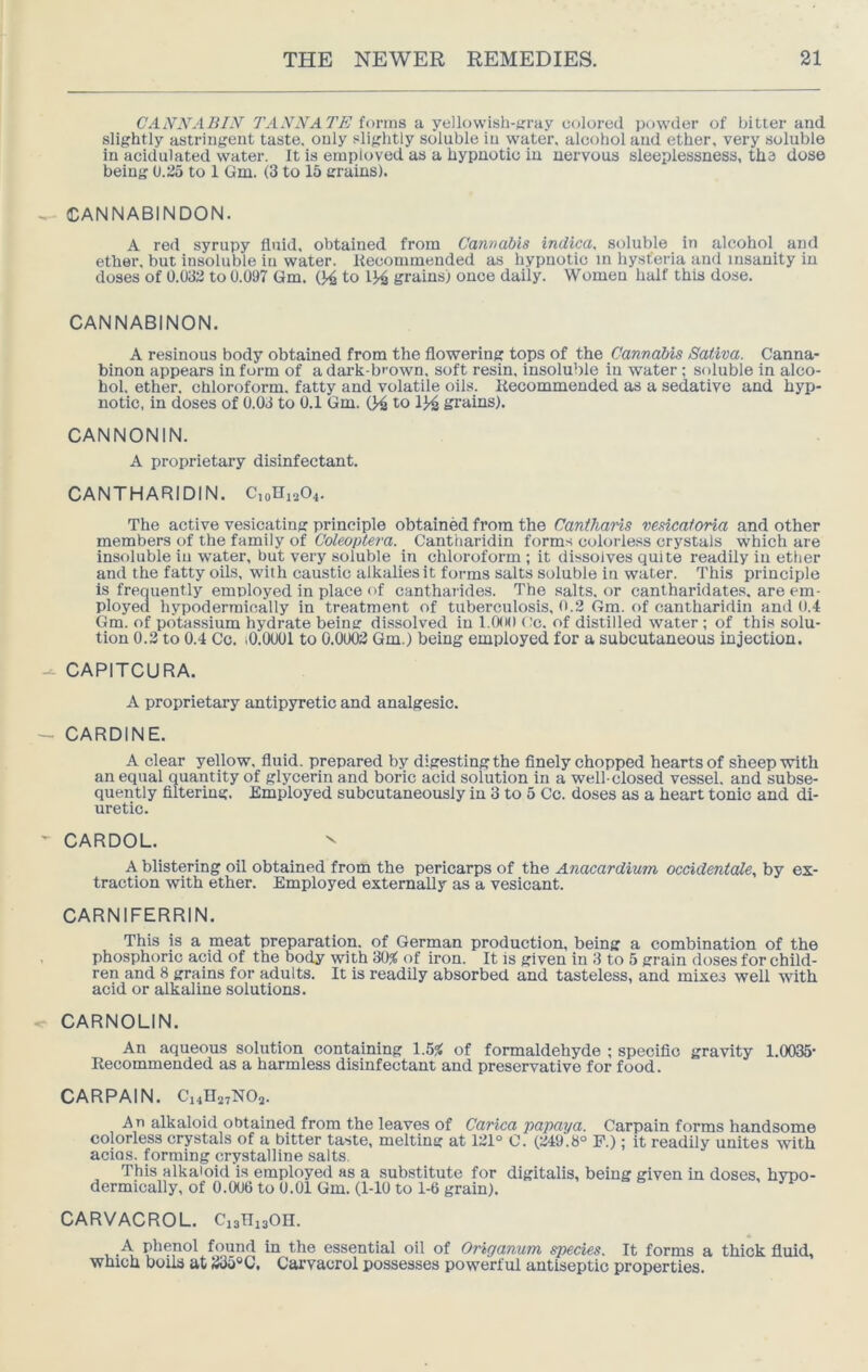 CANNABIN TAN NATE Un-ms, a yellowish-jiray colored powder of bitter and slightly astringent taste, only slightly soluble in water, alcohol and ether, very soluble in acidulated water. It is employed as a hypnotic in nervous sleeplessness, the dose being (J.ilo to 1 Gm. (3 to 15 grains). CANNABINDON. A red syrupy fluid, obtained from Cannabis indica, soluble in alcohol_ and ether, but insoluble in water. Itecommended as hypnotic in hysteria and insanity in doses of 0.033 to 0.097 Gm. CA to grains) once daily. Women half this dose. CANNABINON. A resinous body obtained from the flowering tops of the Cannabis Sativa. Canna- binon appears in form of a dark-brown, soft resin, insoluble in water; soluble in alco- hol. ether, chloroform, fatty and volatile oils. Kecommended as a sedative and hyp- notic, in doses of 0.03 to 0.1 Gm. 0^ to 134 grains). CANNONIN. A proprietary disinfectant. CANTHARIDIN. C,oHi204. The active vesicating principle obtained from the Cantharis msieaforia and other members of the family of Coleoptera. Cantharidin forms colorless crystals which are insoluble iu water, but very soluble in chloroform ; it dissolves quite readily in ether and the fatty oils, with caustic alkalies it forms salts soluble in water. This principle is frequently employed in place of canthai'ides. The salts, or cantharidates. are em- ployed hypodermically in treatment of tuberculosis, 0.2 Gm. of cantharidin and 0.4 Gm. of potassium hydrate being dissolved in l.Ooo cc. of distilled water ; of this solu- tion 0.2 to 0.4 Cc. iO.OOOl to 0.0002 Gm.) being employed for a subcutaneous injection. CAPITCURA. A proprietary antipyretic and analgesic, CARDINE. A clear yellow, fluid, prepared by digestingthe finely chopped hearts of sheep with an equal quantity of glycerin and boric acid solution in a well-closed vessel, and subse- quently filtering. Employed subcutaneously in 3 to 5 Cc. doses as a heart tonic and di- uretic. CARDOL. ^ A blistering oil obtained from the pericarps of the Anacardium occidentale, by ex- traction with ether. Employed externally as a vesicant. CARNIFERRIN. This is a meat preparation, of German production, being a combination of the phosphoric acid of the body with 30^ of iron. It is given in 3 to 5 grain doses for child- ren and 8 grains for adults. It is readily absorbed and tasteless, and mixes well with acid or alkaline solutions. CARNOLIN. An aqueous solution containing 1.5^ of formaldehyde ; specific gravity 1.0035- Recommended as a harmless disinfectant and preservative for food. CARPAIN. Ci4H27N02. An alkaloid obtained from the leaves of Carica papaya. Carpain forms handsome colorless crystals of a bitter taste, melting at 121° C. (249.8° P.); it readily unites with acios. forming crystalline salts. This alkaloid is employed as a substitute for digitalis, being given in doses, hypo- dermically, of 0.006 to 0.01 Gm. (1-10 to 1-6 grain). CARVACROL. CisHigOn. A phenol found in the essential oil of Origanum species. It forms a thick fluid, which boils at 235«C. Carvacrol possesses powerful antiseptic properties.